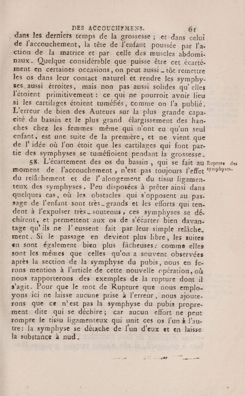 . dans les derniers temps de la grossesse ; et: dans celui de l'accouchement, la tête de l’enfant poussée par l’a. /ction de la matrice et par celle des muscles abdomi- naux. Quelque considérable que puisse être cet écarté. ment en certaines occasions, On peut aussi _ tôt remettre les os dans leur contact naturel et rendre les symphy- _ses,aussi étroites, mais non pas aussi solides qu’elles JTétoient primitivement: ce qui ne pourroit avoir lieu si les cartilages étoient tuméfiés, comme on l’a publié. L'erreur de bien des Auteurs sur la plus grande capa. cité du bassin et le plus grand. élargissement des ban- ches chez les femmes même qui n'ont eu qu'un seul enfant, est une suite de la première, et ne vient que de l’idée où l’on étoit que les cartilages qui font par- tie des symphyses se tuméfioient pendant la grossesse. 58. L'écartement des os du bassin , qui se fait au Rupture des moment de l'accouchement , n’est pas toujours l'effet S’Physss. du relâchement et de l’alongement du tissu ligamen. teux des symphyses. Peu disposées à prêter ainsi dans quelques cas, où les obstacles qui s'opposent au pas. sage de l'enfant sont très. grands et les efforts qui ten- dent à l'expulser tres. soutenus, ces symphyses se dé. chirent, et permettent aux os de s’écarter bien davan. tage qu’ils ne l’eussent fait par leur simple relâche. ment. Si le passage en devient plus libre, les suites en sont également bien plus fâcheuses: comme elles sont les mêmes que celles qu'on à souvent observées après la section de la symphyse du pubis, nous en fe. rons mention à l'article de cette nouvelle opération, où nous rapporterons des exemples de la rupture dont il s'agit. Pour que le mot de Rupture que nous emplo- yons ici ne laisse aucune prise à l'erreur, nous ajoute. rons que ce n'est pas la symphyse du pubis propre- ment dite qui se déchire; car aucun effort ne peut rompre le tissu ligamenteux qui unit ces os l'un à lau- tre: la symphyse se décache de l'un d'eux et en laisse la substance à nud.