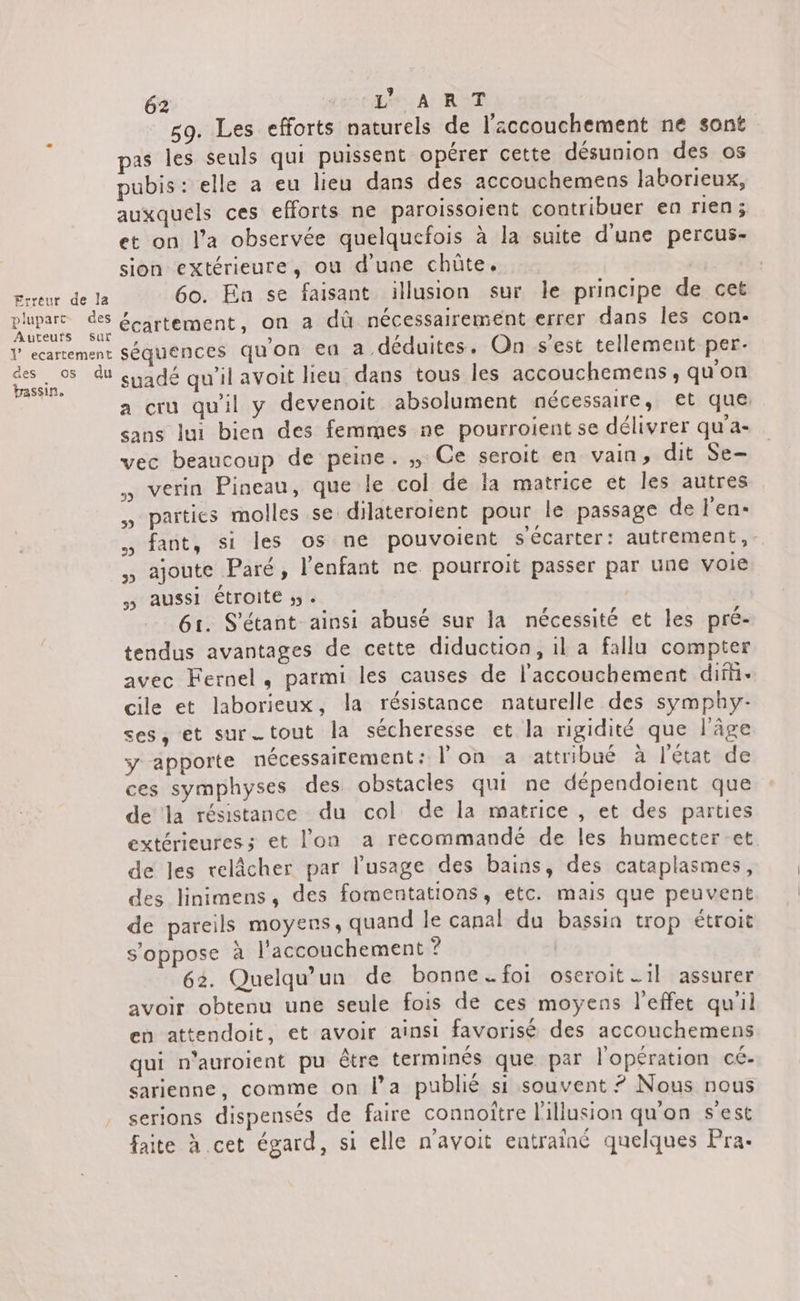 plupart Auteurs sur des os bassin, du 62 AA; ANT 59. Les efforts naturels de l'accouchement ne sont pas les seuls qui puissent opérer cette désunion des os pubis : elle a eu lieu dans des accouchemens laborieux, auxquels ces efforts ne paroissoient contribuer en rien ; et on l’a observée quelquefois à la suite d'une percus- sion extérieure, ou d'une chûte. | 60. En se faisant illusion sur le principe de cet écartement, on a dû nécessairement errer dans les con- séquences qu'on ea a déduites. On s'est tellement per. suadé qu’il avoit lieu dans tous les accouchemens, qu'on a cru qu'il y devenoit absolument nécessaire, et que. sans lui bien des femmes ne pourroient se délivrer qu’a- vec beaucoup de peine. ,, Ce seroit en vain, dit Se- verin Pineau, que le col de la matrice et les autres parties molles se dilateroient pour le passage de l'en- . fant, si les os ne pouvoient s'écarter: autrement, , ajoute Paré, l'enfant ne pourroit passer par une voie &gt; aussi étroite 5. 61. S'étant ainsi abusé sur la nécessité et les pré- tendus avantages de cette diduction, il a fallu compter avec Fernel, parmi les causes de l'accouchement difi- cile et laborieux, la résistance naturelle des symphy- ses, et surtout la sécheresse et la rigidité que l'âge y apporte nécessairement: l'on a attribué à l'état de ces symphyses des obstacles qui ne dépendoient que de la résistance du col de la matrice , et des parties extérieures; et l’on a recommandé de les humecter et de les relâcher par l'usage des bains, des cataplasmes, des linimens, des fomentations, etc. mais que peuvent de pareils moyens, quand le canal du bassin trop étroit s'oppose à l'accouchement ? 62. Quelqu'un de bonne =. foi oseroit …1l assurer avoir obtenu une seule fois de ces moyens l'effet qu'il en attendoit, et avoir ainsi favorisé des accouchemens qui n'auroient pu être terminés que par l'opération cé- sarienne, comme on l’a publié si souvent ? Nous nous serions dispensés de faire connoître l'illusion qu'on s'est faite à cet égard, si elle n'avoit entrainé quelques Pra.