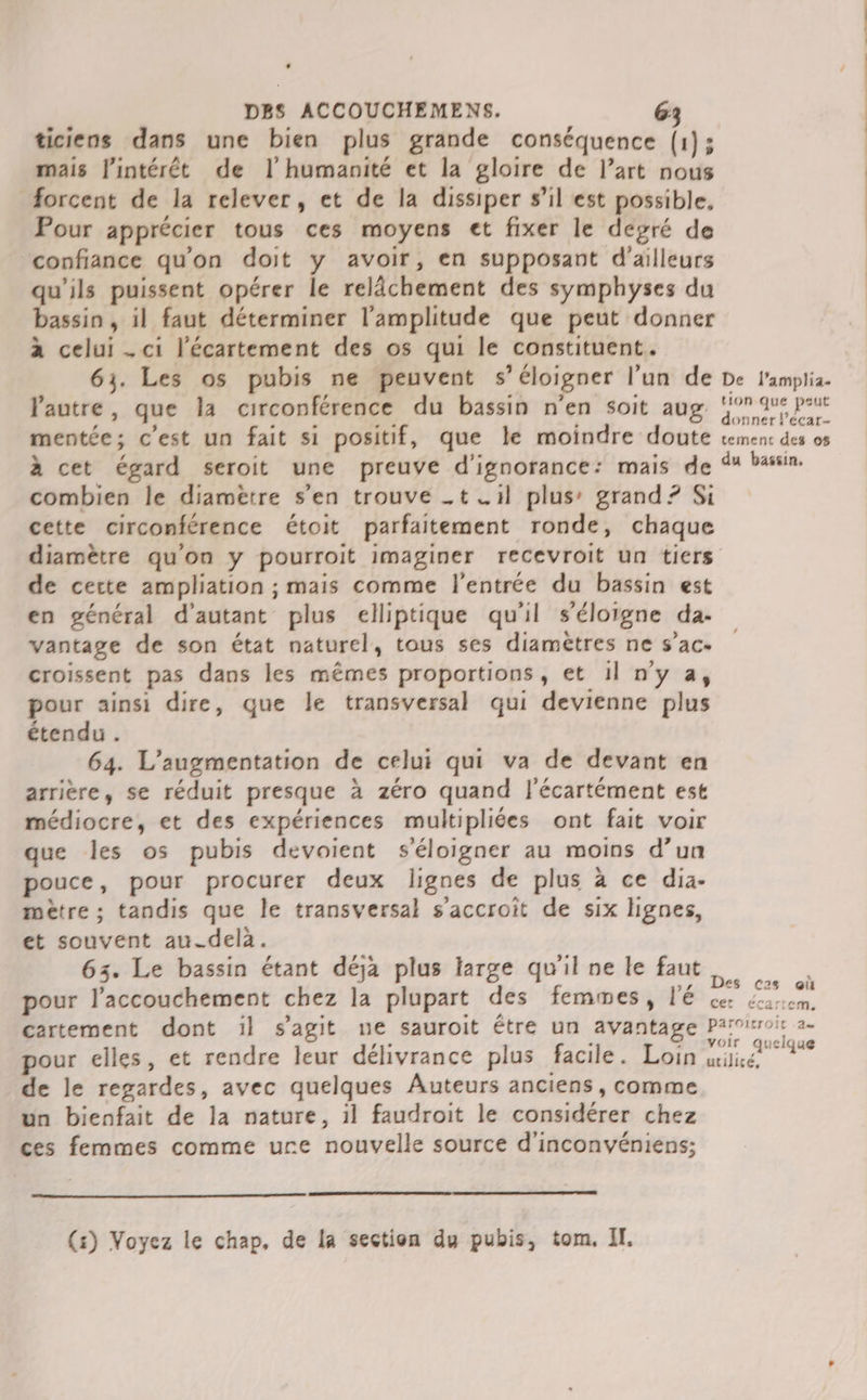 ticiens dans une bien plus grande conséquence (1); mais l'intérêt de l'humanité et la gloire de l’art nous #orcent de la relever, et de la dissiper s’il est possible, Pour apprécier tous ces moyens et fixer le degré de confiance qu'on doit y avoir, en supposant d’ailleurs qu'ils puissent opérer le relâchement des symphyses du bassin , 1l faut déterminer l'amplitude que peut donner à celui . ci l’écartement des os qui le constituent. 63. Les os pubis ne peuvent s’éloigner l’un de De l'ampli. Vautre, que la circonférence du bassin n’en soit aug 9 qu peut mentée; c’est un fait si positif, que le moindre doute vemenc des os à cet égard seroit une preuve d'ignorance: mais de 4% bassin. combien le diametre s’en trouve .t .1l plus’ grand? Si cette circonférence étoit parfaitement ronde, chaque diamètre qu'on y pourroit imaginer recevroit un tiers de certe ampliation ; mais comme l'entrée du bassin est en général d'autant plus elliptique qu'il s'éloigne da. vantage de son état naturel, tous ses diamètres ne s’ac- croissent pas dans les mêmes proportions, et 1l n'y a, pour ainsi dire, que le transversal qui devienne plus étendu. 64. L'augmentation de celui qui va de devant en arrière, se réduit presque à zéro quand l'écartément est médiocre, et des expériences multipliées ont fait voir que les os pubis devoient s'éloigner au moins d’un pouce, pour procurer deux lignes de plus à ce dia- mètre ; tandis que le transversal s’accroit de six lignes, et souvent au-delà. 63. Le bassin étant déja plus large qu'ilnele faut pour l’accouchement chez la plupart des femmes, l'é D cata cartement dont il s'agit ne sauroit être un avantage Parvirroir a- pour elles, et rendre leur délivrance plus facile. Loin TT RER de le regardes, avec quelques Auteurs anciens, comme un bienfait de la nature, 1l faudroit le considérer chez ces femmes comme ure nouvelle source d'inconvyéniens;