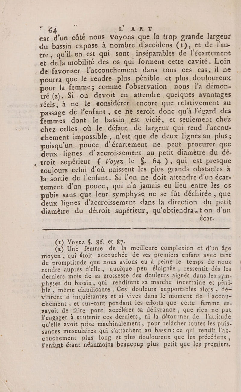 Paie. LS LÉ E ARNT ear d’un côté nous voyons que la trop grande largeur du bassin expose à nombre d'accidens (1), et de l’'au- tre, qu'il. en est qui sont inséparables de l'écartement et de la mobilité des os qui forment cette cavité. Loin _de favoriser l'accouchement dans tous ces cas, il ne pourra que le rendre plus. pénible et plus douloureux our la femme; comme l'observation nous l'a démon- iré (2). Si on devoit en, attendre quelques avantages réels, à ne le eonsidérer encore que relativement au passage de lPenfant , ce ne seroit donc qu'à l'égard des femmes dont le bassin est vicié, et seulement chez chez celles où le défaut de largeur qui rend l’accou- chement impossible , n'est que de deux lignes au plus; _puisqu’un pouce d’écartement ne peut procurer que deux lignes d’accroissement au petit diametre du dé. troit supérieur € Voyez le $. 64 ), qui est presque ‘toujours celui d’où naissent les plus grands obstacles à la sortie de l'enfant. Si l'en ne doit attendre d'un écar- tement d'un pouce, qui n'a jamais eu lieu entre Îes os pubis sans que leur symphyse ne se fût déchirée , que deux lignes d’accroissement dans la direction du petit diamètre du détroit supérieur, qu'obtiendra.t on d'un écar- RS (1) Voyez 4. 86. et 87. (2) Une femme de la meilleure complexion et d’un âge moyen, qui étoit accouchée de ses premiers enfans avec tant de promptitude que nous avions eu à peine le temps de nous rendre auprès d'elle, quoique peu éloignée , ressentit dès les derniers mois de sa grossesse des douleurs aiguës dans les sym. physes du bassin, qui rendirent sa marche incertaine et péni. ble, même claudicante . Ces douleurs supportables alors , de- vinrent si inquiétantes et si vives dans le moment de. l’accoue chement , et sur-tout pendant les efforts que cette femme es- sayoit de faire pour accélérer sa délivrance , que rien ne put Jl'engager à soutenir ces derniers, ni la détourner de l'attitude qu’elle avoit prise machinalement, pour relâcher toutes les puis- sances musculaires qui s’attachent au bassin: ce qui rendit l’ac- couchement plus long et plus douloureux que les précédens, Venfant étant néanmoins beaucoup plus petit que les premiers.