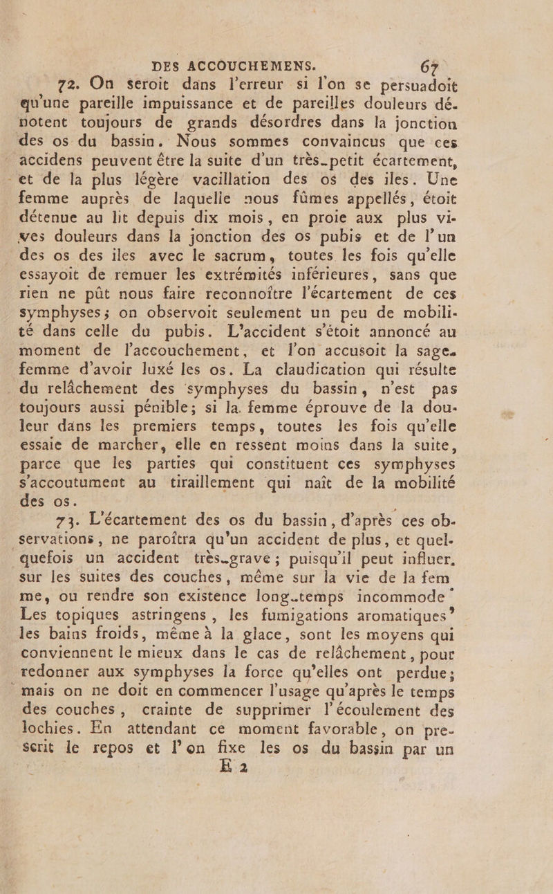 72. On seroit dans l'erreur si l'on se persuadoit qu'une pareille impuissance et de pareilles douleurs dé. notent toujours de grands désordres dans la jonction des os du bassin. Nous sommes convaincus que ces accidens peuvent être la suite d'un très_petit écartement, -et de la plus légère vacillation des o$ des iles. Une femme auprès de laquelie nous fûmes appellés, étoit détenue au lit depuis dix mois, en proie aux plus vi- ves douleurs dans la jonction des os pubis et de l’un des os des iles avec le sacrum, toutes les fois qu'elle essayoit de remuer les extrémités inférieures, sans que rien ne pût nous faire reconnoître l'écartement de ces symphyses; on observoit seulement un peu de mobili- té dans celle du pubis. L'accident s’étoit annoncé au moment de l'accouchement, et l'on accusoit la sage. femme d'avoir luxé les os. La claudication qui résulte . du relâchement des symphyses du bassin, n'est pas toujours aussi pénible; si la. femme éprouve de la dou- leur dans les premiers temps, toutes les fois qu'eile essaie de marcher, elle en ressent moins dans la suite, parce que les parties qui constituent ces symphyses s’'accoutument au tiraillement qui naît de la mobilité des os. . 73. L'écartement des os du bassin, d’après ces ob- servations, ne paroîtra qu'un accident de plus, et quel. quefois un accident très.gravé ; puisqu'il peut influer. sur les suites des couches, même sur la vie de la fem me, ou rendre son existence longtemps incommode Les topiques astringens , les fumigations aromatiques”? les bains froids, même à la glace, sont les moyens qui conviennent le mieux dans le cas de relâchement, pour redonner aux symphyses la force qu’elles ont perdue; mais on ne doit en commencer l'usage qu'après le temps des couches, crainte de supprimer l'écoulement des lochies. En attendant ce moment favorable, on pre- Scrit le repos et l’on ss les os du bassin par un E 2