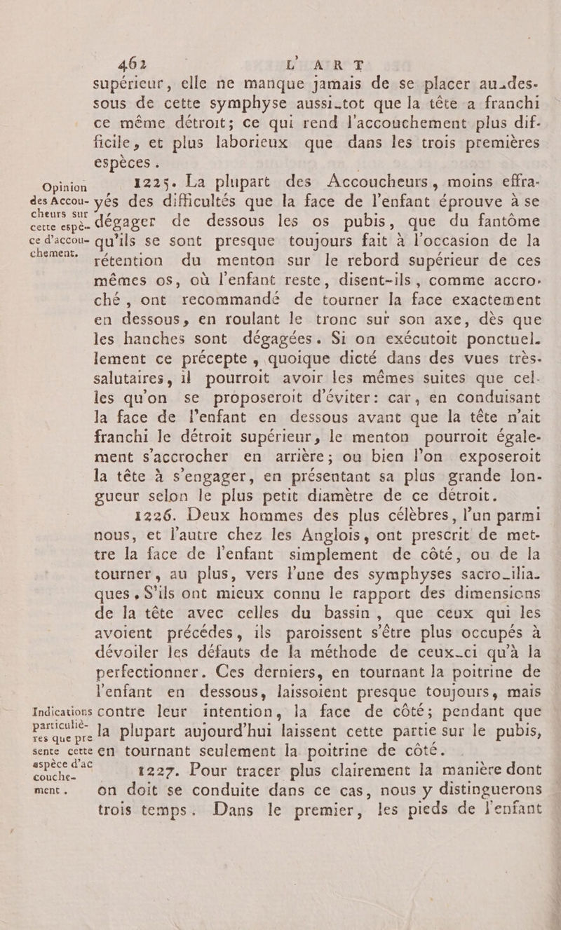 supérieur, elle ne manque Jamais de se placer au_des- sous de cette symphyse aussi-tot que la tête a franchi ce même détroit; ce qui rend l'accouchement plus dif- ficile et plus laborieux que dans les trois premières espèces . Dies 1225. La plupart des Accoucheurs, moins effra- des Accou- yes des difficultés que la face de l'enfant éprouve à se cheurs SU éoager de dessous les os pubis, que du fantôme cette espè ; ce d’accou- qu'ils se sont presque toujours fait à l'occasion de la chemen Létention du menton sur le rebord supérieur de ces mêmes os, où l'enfant reste, disent-ils, comme accro: ché, ont recommandé de tourner la face exactement en dessous, en roulant le tronc sur son axe, dès que les hanches sont dégagées. Si on exécutoit ponctuel. lement ce précepte , quoique dicté dans des vues très. salutaires, il pourroit avoir les mêmes suites que cel. les qu'on se proposeroit d'éviter: car, en conduisant la face de l'enfant en dessous avant que la tête n'ait franchi le détroit supérieur , le menton pourroit égale- ment s’accrocher en arrière; ou bien l’on exposeroit la tête à s'engager, en présentant sa plus grande lon- gueur selon le plus petit diamètre de ce détroit. 1226. Deux hommes des plus célèbres, l’un parmi nous, et l'autre chez les Anglois, ont prescrit de met- tre la face de l'enfant simplement de côté, ou de la tourner, au plus, vers l'une des symphyses sacro_ilia. ques , S'ils ont mieux connu le rapport des dimensions de la tête avec celles du bassin, que ceux qui les avoient précédes, ils paroissent s'être plus occupés à dévoiler les défauts de la méthode de ceux-ci qu'à la perfectionner. Ces derniers, en tournant la poitrine de l'enfant en dessous, laissoient presque toujours, mais Indications contre leur intention, la face de côté; pendant que pate Ja plupart aujourd'hui laissent cette partie sur le pubis, res que pre sente cette en tournant seulement la poitrine de côté. STE 1227. Pour tracer plus clairement la manière dont ment. On doit se conduite dans ce cas, nous y distinguerons trois temps. Dans le premier, les pieds de l'enfant