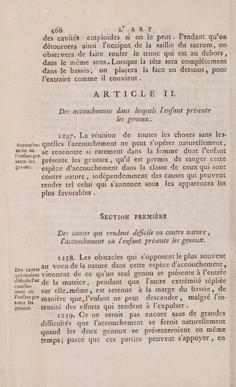 des cavités cotyloides si on le peut. Pendant qu'on détournera ainsi l’occiput de la saillie du sacrum, on observera de faire rouler le tronc qui est au dehors, dans le même sens. Lorsque la tête sera complétement dans le bassin, on placera la face en dessous, pour l’extraire comme il convient. AÉRE TL CPE LT Des accouchemens dans lesquels l'enfant présente les genoux. 1237. La réunion de toutes les choses sans Îes- Accouche- quelles l'accouchement ne peut s'opérer naturellement, y ras se rencontre si rarement dans la femme dont l'enfant sente les présente les genoux, qu'il est permis de ranger cette genoux. espèce d'accouchement dans la classe de ceux qui sont contre nature, indépendemment des causes qui peuvent rendre tel celui qui s'annonce sous les apparences les plus favorables . SECTION PREMIÈRE Des causes qui rendent difficile ou contre nature, l'accouchement où l'enfant, présente les genoux. 1238. Les obstacles qui s'opposent le plus souvent Des causes au Voeu de la nature dans cette espèce d'accouchement, quirendent viennent de ce qu'un seul genou se présente à l'entrée difidile®ac de la matrice, pendant que l'autre extrémité répliée menc où sur elle.même, est retenue à la marge du bassin, de l'enfant pre manière que, l'enfant ne peut descendre, malgré l'in- sente les es À ; genoux, tensité des efforts qui tendent à l'expulser. 1239. Ce ne seroit pas encore sans de grandes difficultés que l’accouchement se feroit naturellement quand les deux genoux se. présenteroient en même temps; parce que ces parties peuvent sappuyer, en