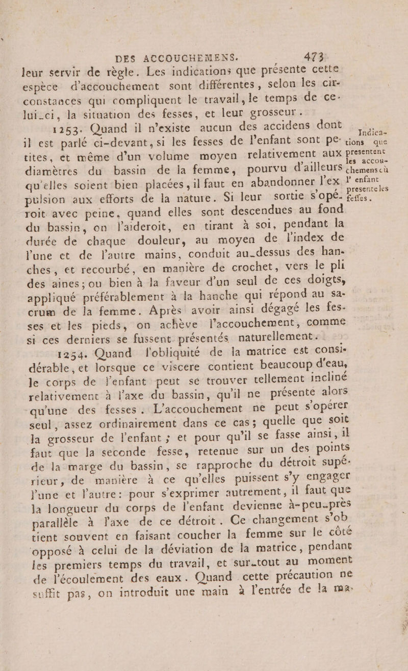 leur servir de règle. Les indications que présente cette espèce d'accouchement sont différentes, selon les cir- constances qui compliquent le travail, le temps de ce- lui_ci, la situation des fesses, et leur grosseur. 1253. Quand il n'existe aucun des accidens dont il est parlé ci-devant, si les fesses de l'enfant sont pe- cites, et même d’un volume moyen relativement aux diamètres du bassin de la femme, pourvu d'ailleurs qu'elles soient bien placées, il faut en abandonner l'ex pulsion aux efforts de la nature. Si leur sortie s’opé- roit avec peine. quand elles sont descendues au fond du bassin, on laderoit, en tirant à soi, pendant la durée de chaque douleur, au moyen de l'index de l'une et de l'autre mains, conduit au-dessus des han- ches, et recourbé, en manière de crochet, vers le pli des aines; ou bien à la faveur d’un seul de ces doigts, appliqué préférablement à la hanche qui répond au sa- crum de la femme. Après avoir ainsi dégagé les fes. ses et les pieds, on achève l'accouchement, comme si ces derniers se fussent. présentés naturellement. 1254. Quand l'obliquité de la matrice est consi- dérable , et lorsque ce viscere contient beaucoup d'eau, le corps de enfant peut se trouver tellement incliné relativement à l'axe du bassin, qu'il ne présente alors qu'une des fesses. L'accouchement ne peut s’opérer seul, assez ordinairement dans ce cas; quelle que soit da grosseur de lenfant ; et pour qu'il se fasse ainsi, 1l faut que la seconde fesse, retenue sur un des points de la marge du bassin, se rapproche du détroit supé- rieur, de manière à ce qu’elles puissent s'y engager June et l'autre: pour s'exprimer autrement, il faut que la longueur du corps de l'enfant devienne à- peuprès parallèle à laxe de ce détroit. Ce changement s’ob tient souvent en faisant coucher la femme sur le côté ‘opposé à celui de la déviation de la matrice, pendant les premiers temps du travail, et sur.tout au moment de l'écoulement des eaux. Quand cette précaution n€ suffit pas, on introduit une main à l'entrée de la ma: Indica- tions que presentent les accou- chemens cü l’ enfant presente les feffes. LE 7 À ARE A