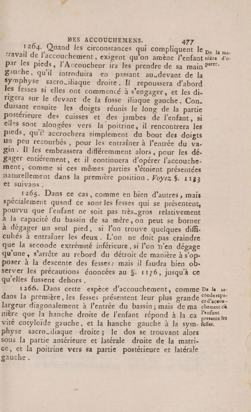 1264. Quand les circonstances qui compliquent le ja. travail de l'accouchement , exigent qu’on amène l'enfant nière d'o. par les pieds, l’Accoucheur ira Les prendre de sa main P°: gauche, qu'il introduira en passant au.devant de ja Symphyse sacro.iliaque droite. II repoussera d’abord les fesses si elles ont commencé à s'engager, et les di. fera Sur le devant de la fosse iliaque gauche. Con. duisant ensuite les doigts réunis le long de la partie postérieure des cuisses et des: jambes de l’enfant, si elles sont alongées vers la poitrine, il rencontrera les pieds, qui! accrochera simplement du bout des doigts un peu recourbés , pour les entraîner à l'entrée du va. gin. Il les embrassera différemment alors, pour les dé. gager entiérement, et il continuera d'opérer l’accouche- ment, comme si ces mêmes parties s’étoient présentées naturellement dans la première position. Voyez $. 1133 et Suivans. | 1265. Dans ce cas, comme en bien d’autres, mais spécialement quand ce sont les fesses qu! se présentent, pourvu que l'enfant ne soit pas très.gros relativement à la capacité du bassin de sa mère, on peut se borner à dégager un seul pied, si lon trouve quelques diffi. cultés à entraîner les deux. L'on ne doit pas craindre que la seconde extrémité inférieure, si l’on n’en dégage qu'une, s'arrête au rebord du détroit de manière à s’op- poser à la descente des fesses: mais il faudra bien ob- server les précautions énoncées au $. 1176, jusqu'à ce qu'elles fussent dehors. 1266. Dans cette espèce d'accouchement, comme De la se- dans la première, les fesses présentent leur plus grande ur largeur diagonalement à l'entrée du bassin ; mais de ma. chement cù 4 à ° ; , 4 Z l'enfanc nière que Ja hanche droite de l'enfant répond à la ca État vité cotyloide gauche, et la hanche gauche à la sym- feffes. physe sacro_iliaque droite; le dos se trouvant alors sous la partie antérieure et latérale droite de la matri- ce, et la poitrine vers sa partie postérieure et latérale gauche.