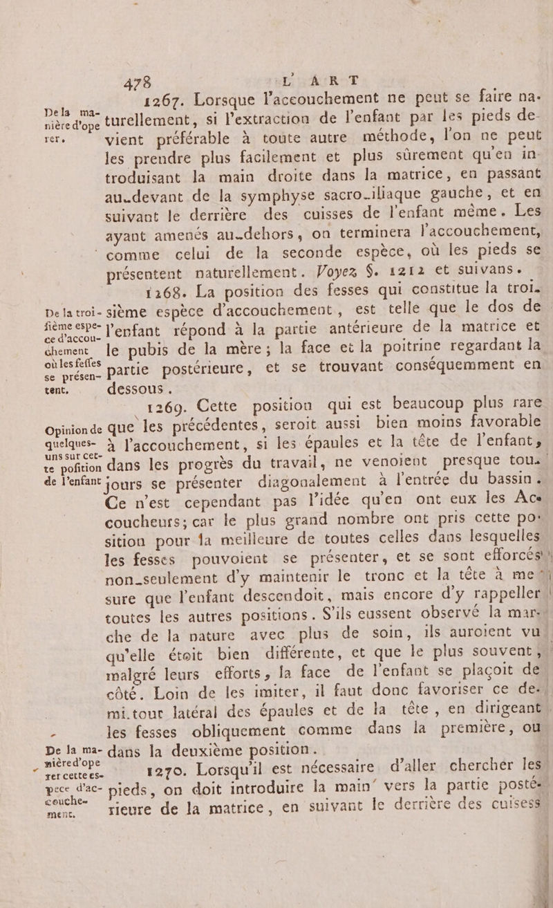 hd 1267. Lorsque l'accouchement ne peut se faire na. nière d’ope turellement, si l'extraction de l'enfant par les pieds de- rer. vient préférable à toute autre méthode, l’on ne peut les prendre plus facilement et plus sûrement qu'en in. troduisant la main droite dans la matrice, en passant au.devant de la symphyse sacroiliaque gauche, et en suivant le derrière des cuisses de l'enfant même. Les ayant amenés au.dehors , on terminera l'accouchement, ‘comme celui de la seconde espèce, où les pieds se présentent naturellement. Voyez $. 1212 et suivans « 1168. La position des fesses qui constitue la trois fième espe- y” ’ \ Rx ss &amp; ra. l'enfant répond à la partie antérieure de la matrice et in le pubis de la mère; la face et la poitrine regardant la où les fefles . Le À Se présen- Partie postérieure, et se trouvant conséquemment en tent, dessous . 1269. Cette position qui est beaucoup plus rare \ Lt : : . : Opinionde que les précédentes, seroit aussi bien moins favorable uns sut CeEt- de l'enfant jours se présenter diagonalement à l'entrée du bassin. Ce n'est cependant pas l’idée qu'en ont eux les A cs coucheurs: car le plus grand nombre ont pris cette po: sition pour la meilleure de toutes celles dans lesquelles les fesses pouvoient se présenter, et se sont efforcés sure que l'enfant descendoit, mais encore d'y rappeller toutes les autres positions. S'ils eussent observé la mar. che de la nature avec plus de soin, ils auroient vu malgré leurs efforts, la face de l'enfant se plaçoit de côté. Loin de les imiter, il faut donc favoriser ce des : les fesses obliquement comme dans la première, ou De la ma- dans la deuxième position. mièred’ope k ; SAT 1270. Lorsquil est nécessaire d’aller chercher les pece d'ac- pieds, on doit introduire la main’ vers la partie postés couche= = : : FN ; RAR, rieure de la matrice, en suivant Île derrière des cuisesss