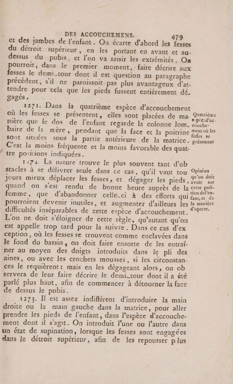 # DES ACCOUCHEMENS. 479 ct des jambes de l'enfant. On écarte d’abord les fesses du détroit supérieur, en les portant en avant et au- dessus du pubis, et l’on va saisir les extrémités. On pourroit, dans le premier moment, faire décrire aux fesses le demi.tour dont il est question au paragraphe précédent, s’il ne paroissoit pas plus avantageux d’at. tendre pour cela que les pieds fussent entiérement dé. gagés . | 1271. Dans la quatrième espèce d’accouchement où les fesses se présentent, elles sont placées de ma. Qrétrième nière que le dos de l'enfant regarde la colonne lom. cache baire de la mère, pendant que la face et la poitrine None Sont situées sous la partie antérieure de la matrice. prèsentent C'est la moins fréquente et la moins favorable des quat.: tre positions indiquées. 1:72. La nature trouve le plus souvent tant d’ob Stacles à se délivrer seule dans ce cas, qu'il vaut tou EE jours mieux déplacer les fesses, et dégager les pieds, oi sur quand on s’est rendu de bonne heure auprès de la cette poti- , : . tion del’en- femme, que d'abandonner celle-ci à des efforts QUI Loc et de pourroient devenir inutiles, et augmenter d’ailleurs les la manière difficultés inséparables de cette espèce d'accouchement. 2° L'on ne doit s'éloigner de cette règle, qu’autant qu'on est appelle trop tard pour la suivre. Dans ce cas d’ex ception, où les fesses se trouvent comme enclavées dans le fond du bassin, on doit faire ensorte de les entraf. ner au moyen des doigts introduits dans le pli des : aines, ou avec les crochets mousses, si les circonstan.. ces le requièrent: mais en les dégageant alors, on ob servera de leur faire décrire le demi.tour dont il a été parlé plus haut, afin de commencer à détourner la face de dessus le pubis. 1273. Îl est assez indifférent d'introduire la main droite ou la main gauche dans la matrice, pour aller prendre les pieds de l'enfant, dans l'espèce d’accouche- ment dont 1l sagit. On introduit l’une ou l’autre dans un état de supination, lorsque les fesses sont engagées dans le détroit supérieur, afin de les repousser p lus