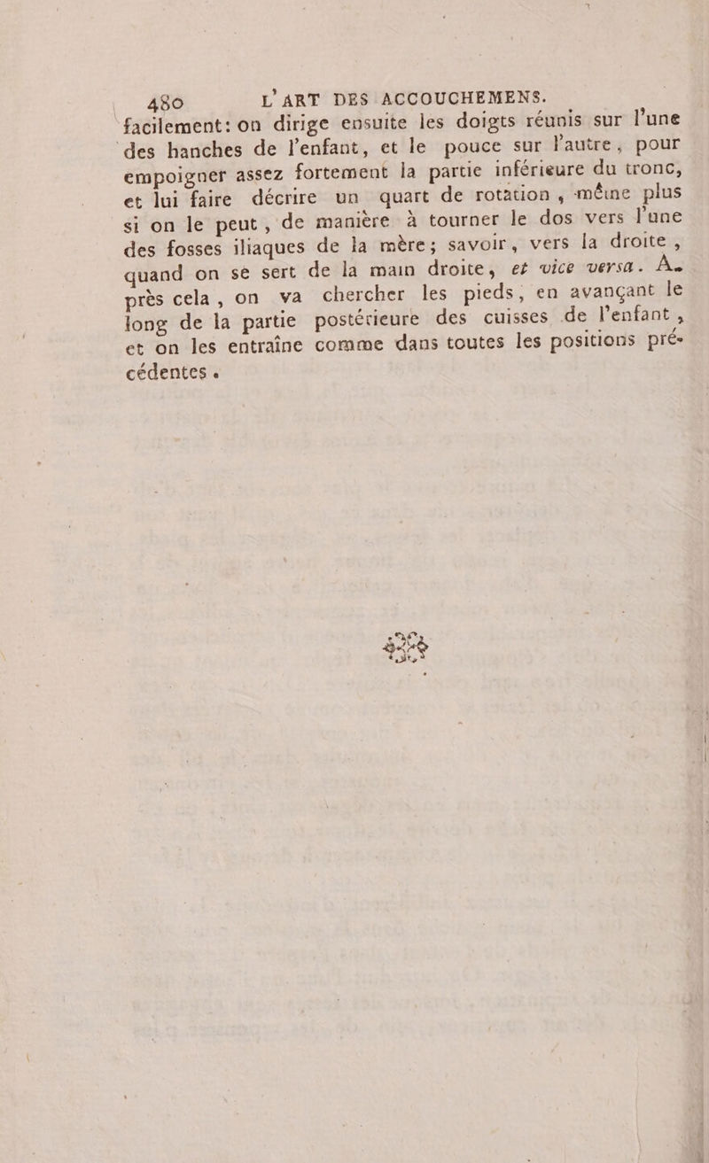 facilement: on dirige ensuite les doigts réunis sur l’une ‘des hanches de l'enfant, et le pouce sur l'autre, pour empoigner assez fortement Îa partie inférieure du tronc, et lui faire décrire un quart de rotation, même plus si on le peut, de manière à tourner le dos vers l’une des fosses iliaques de la mère; savoir, vers la droite, quand on se sert de la main droite, et vice versa. À. près cela, on va chercher les pieds, en avançant le long de la partie postérieure des cuisses de l'enfant, et on les entraîne comme dans toutes les positions pré cédentes . RE x