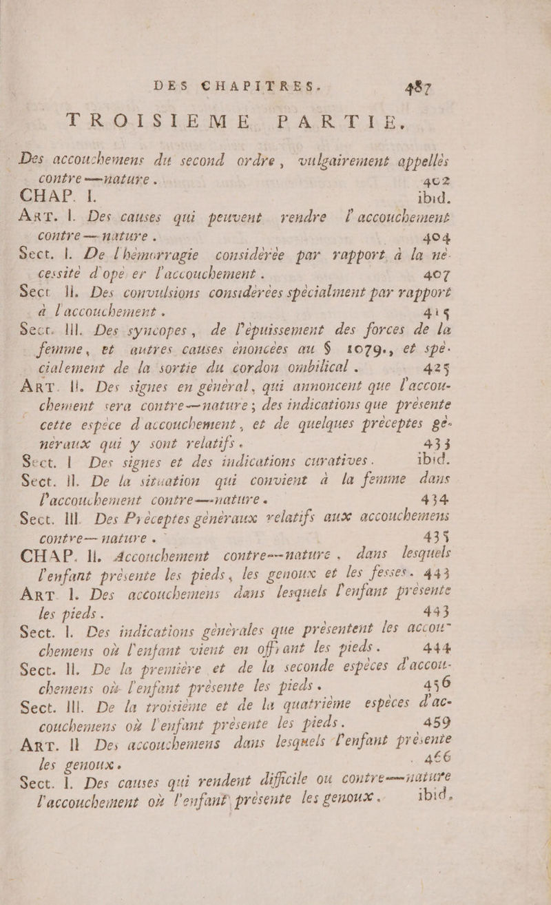 TROUS RE M-BRC P ARTHhE, CONÉVE =Haiuve . 402 CHAP. L ibid. ART. |. Des causes qui peuvent rendre accouchement COntYe— nature . . 404 Sect. | De l'hémorragie considérée par rapport, à la ue. cessite d'ope er l'accouchement . 407 Sect 1 Des convulsions considerées spécialment par rapporté a l'accouchement . 4i Sect. ll. Des syncopes, de l'épuissement des forces de la femme, et autres causes énoncées au $ 41079., ef spe. cialement de la sortie du cordon ombilical . +428 ART. |. Des signes en general, qui annoncent que l'accou- chement sera contre—nature; des indications que presente cette espece d accouchement, et de quelques préceptes ge- neraux qui y sont relatifs. 433 Sect. | Des signes et des indications curatives. ibid. Sect. IL De la situation qui convient à la femme dans l'accouchement contre—-nature . 434 Sect. IL Des Préceptes généraux relatifs aux accouchemens COHÉVE— HAUTE 435 CHAP. li. Accouchement contre-—nature. dans lesquels l'enfant présente les pieds, les genoux et les fesses. 443 | È : ART. l. Des accouchemens dans lesquels l'enfant presente les pieds. 443 Sect. L Des indications générales que présentent les accot” chemens où l'enfant vient en offrant les pieds. 444 Sect. 1. De la première et de la seconde espèces d'accou chemens où l'enfant présente les pieds. 456 Sect. IL De la troisième et de lu quatrième espèces d'ac- couchemens où l'enfant présente les pieds. 459 F6 les genoux. 4€6 Sect. 1. Des causes qui rendent difhcile ou coutre—ñuuré l'accouchement où l'enfanf présente les genoux . ibid,