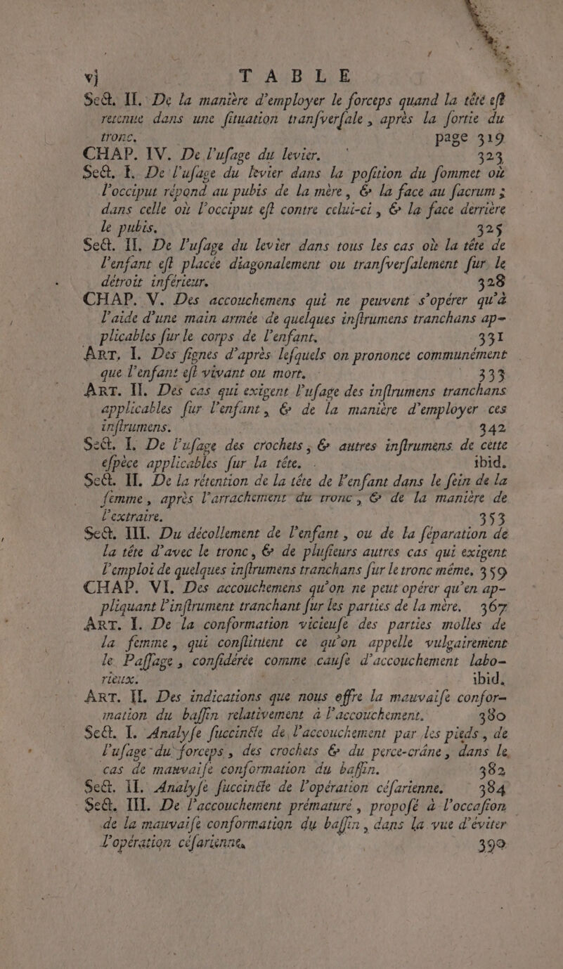 v) | L'AYB L\E  Se&amp;, IT. De la manière d'employer le forceps quand la tête eft rescnue dans une fituation tranfverfale, après la fortie du trORE, page 319 CHAP. IV. De l’ufage du levier. 302 Se&amp;. P De l’ufase du levier dans la pofition du fommet où locciput répond au pubis de la mère, &amp; La face au facrum ; dans celle où locciput eff contre celui-ci, &amp; la face derrière le pubis, 325 Sec. If, De l’ufage du levier dans tous les cas où la tête de l'enfant eft placée diagonalement ou tranfverfalement fur. le détroit inférieur. 328 CHAP. V. Des accouchemens qui ne peuvent s’opérer qu'à l'aide d'une main armée de quelques infirumens tranchans ap- … plicables furle corps de l'enfant, 331 ART, I. Des fiones d’après lefquels on prononce communément que l'enfant eft vivant ou mort. |:.33% ART. I. Des cas qui exigent l’ufage des inflrumens tranchans applicables fur l'enfant, 6 de la manière d'employer ces infirumens. 342 ct, L De lufage des crochets; &amp; autres inflrumens de cette éfpèce applicables fur la téte. . ibid. Seét. IT. De La rétention de La tête de Fenfant dans le fein de la femme, après l’arrachement du rronc, €* de la manière de extraire. 353 Se&amp;. IL Du décollement de l'enfant , ou de la féparation de La tête d'avec le tronc, 6 de plufieurs autres cas qui exigent l'emploi de quelques infrumens tranchans fur le tronc même, 359 CHAP. VI, Des accouchemens qu'on ne peut opérer qu’en ap- pliquant Pinftrument tranchant fur les parties de la mère. 367 ART. 1. De la conformation vicieufe des parties molles de la femme, qui conflinient ce qu'on appelle vulgairement le Paflage , confidérée comme caufe d'accouchement labo- rieuxe TR ibid, ART. IL Des indications que nous effre la mauvaife confor= mation du baffin relativement à l'accouchement. 380 Se&amp;. I. Analyfe fuccinéle de, l'accouchement par les pieds, de lufage: du forceps, des crochets &amp; du perce-crâne, dans le, cas de mauvaife conformation du bafin. 382 Se&amp;t. IT. Analyfe fuccinéte de l'opération céfarienne. 334 $e&amp;. TILL. De l'accouchement prématuré, propofé à l’occafion de la mauvaife conformation du baflin, dans la vue d'éviter L'opération céfariennes Ve 392