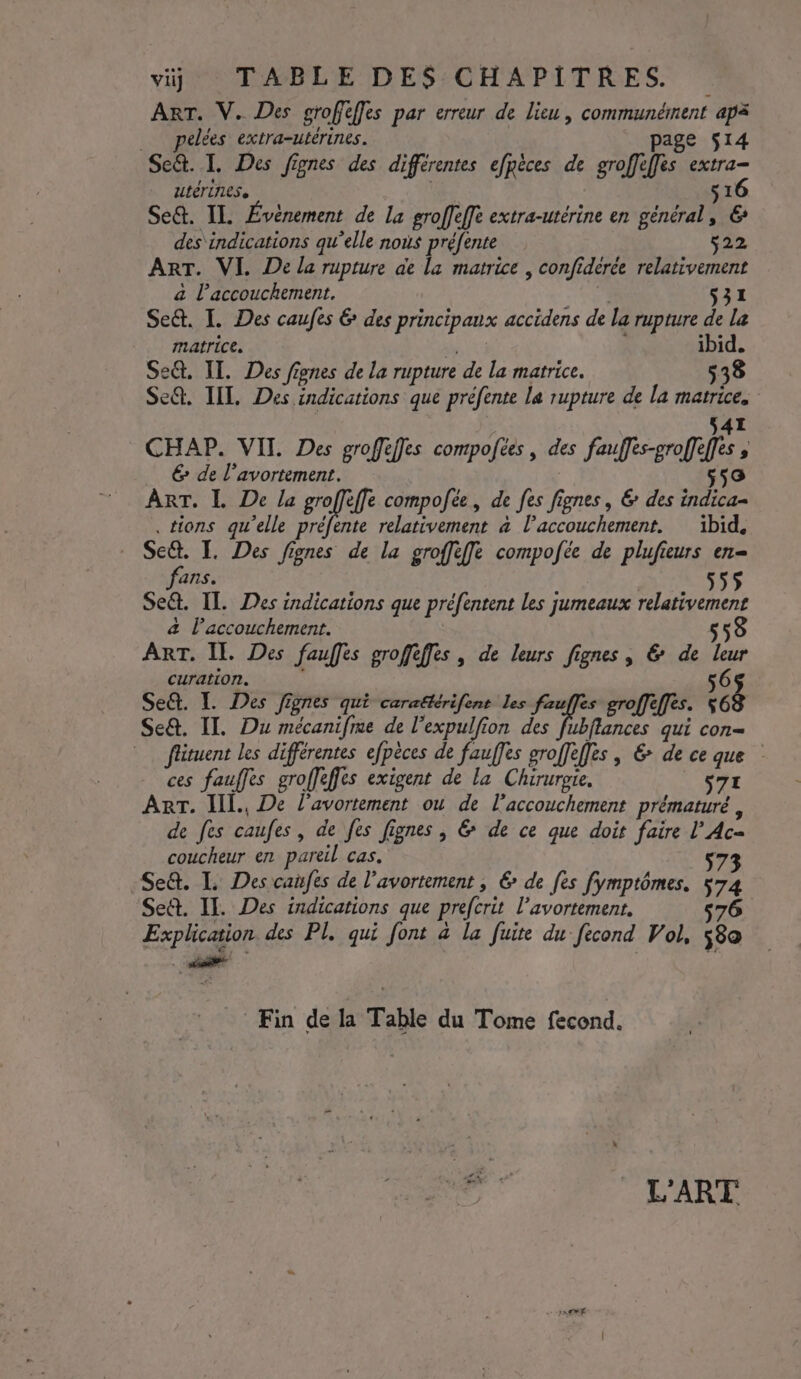 viij TABLE DES CHAPITRES. 4 ART. V. Des grofiffes par erreur de lieu, communément apa _ pelées extra-utérines. page 514 Se&amp;. I. Des fignes des différentes efpèces de groffèffes extra- utérines, | 16 Se&amp;. IL Événement de La groffeffe extra-utérine en général, € des'indications qu’elle nous préfente 522 ART. VI. De la rupture ae la matrice | confidérée relativement a l'accouchement. MS S31 Se&amp;. I. Des caufes &amp; des principaux accidens de la rupture de la matrice, ARE ; ibid. Se&amp;. IT. Des fignes de la rupture de la matrice. 538 Se@. TIL, Des indications que préfente La rupture de la matrice. s41 CHAP. VII Des groffèffles compoftes , des fauffes-groffeffes ; € de l'avortement. 558 ART. I De la rune compofée, de fes fignes, &amp; des indica- tions qu’elle préfente relativement à l’accouchement. ibid. Se. I. Des fignes de la groffèfe compofée de plufieurs en- fans. Set. IT. Des indications que préfentent les jumeaux relativement a l'accouchement. 558 ART. Il. Des fauffes groffèffes, de leurs fignes, &amp; de leur curation. 56$ Se&amp;. I. Des Jignes qui carattérifent les fauffes groffeffes. 563 Se. IT. Du mécanifre de l’expulfion des Fr qui con= flituent les différentes efpèces de fauffes groffèffes , &amp; de ce que ces fauffes groffeffès exigent de la Chirurote. | $7I ART. IIl., De l'avortement ou de l'accouchement prématuré , de fes caufes, de fes fignes , &amp; de ce que doit faire l’Ac- coucheur en pareil cas. 573 Se&amp;. I. Des canfes de l'avortement , € de fes fymptômes. 574 Se&amp;. IT. Des indications que prefcrit l’avortement. 576 Explication des PL, qui font à la fuite du fecond Vol, 58a Fin de la Table du Tome fecond. Et224