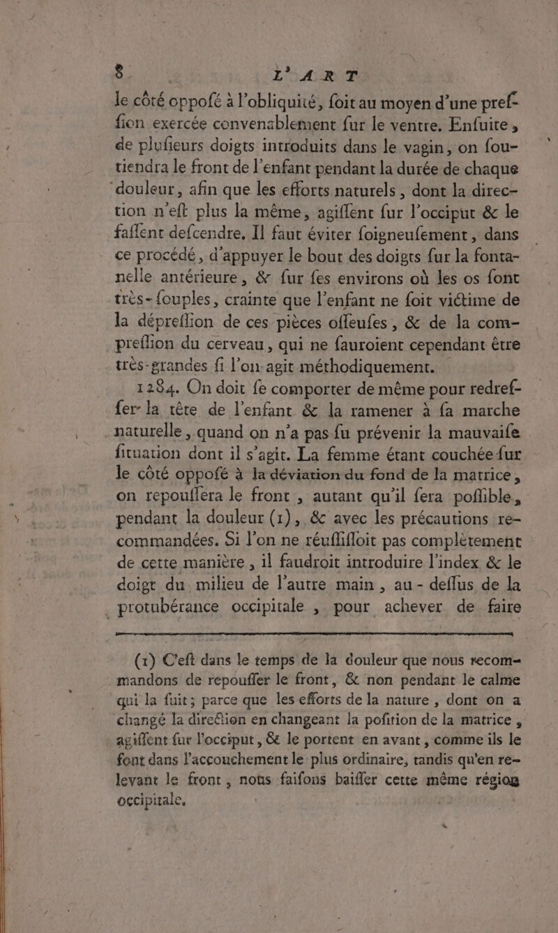 le côté oppofé à l’obliquité, foit au moyen d’une pref fion exercée convenablement fur le ventre. Enfuite, de plufeurs doigts introduits dans le vagin, on fou- tiendra le front de l'enfant pendant la durée de chaque ‘douleur, afin que les efforts naturels , dont la direc- tion n'eft plus la même, agiflenc fur l’occiput &amp; le faflent defcendre. Il faut éviter foigneufement , dans ce procédé, d'appuyer le bout des doigts fur la fonta- nelle antérieure, &amp; fur fes environs où les os font très- {ouples, crainte que l'enfant ne foit victime de la dépreflion de ces pièces offeufes , &amp; de la com- preflion du cerveau, qui ne fauroient cependant être très-grandes fi l’on-agit méthodiquement. 1284. On doit fe comporter de même pour redref- fer la tête de l'enfant &amp; la ramener à fa marche naturelle , quand on n’a pas fu prévenir la mauvaife fituation dont il s’agit. La femme étant couchée fur le côté oppofé à la déviation du fond de la matrice, on repoullera le front , autant qu'il fera poflible, pendant la douleur (1),,8c avec les précautions re- commandées. Si l’on ne réuflifloit pas complètement de cette manière , il faudroit introduire l’index &amp; le doigt du milieu de l’autre main , au - deflus de la . protubérance occipitale , pour achever de faire (x) C'eft dans le temps de la douleur que nous recom- mandons de repouffer le front, &amp; non pendant le calme qui la fuit; parce que les efforts de la nature , dont on a changé la direétion en changeant la pofition de la matrice, ag iffent fur l'occiput , &amp; le portent en avant , comme ils le font dans l'accouchement le plus ordinaire, tandis qu'en re- levant le front, noùs faifons baifler cette même régiog occipitale. |