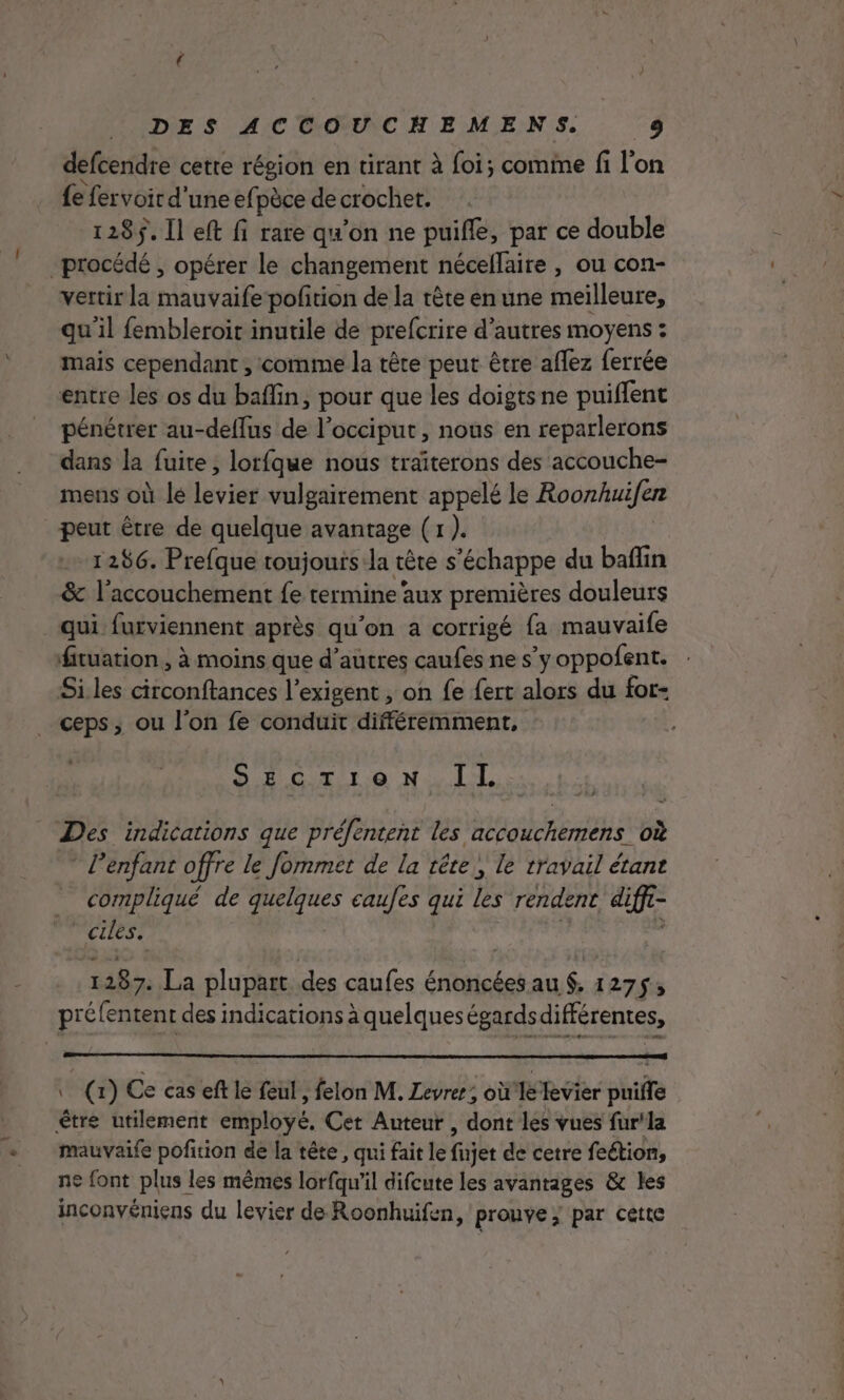 defcendre cette région en tirant à foi; comine fi l'on {e fervoir d'une efpèce de crochet. 128$. Il eft fi rate qu’on ne puifle, par ce double procédé , opérer le changement nécellaire , ou con- vertir la mauvaife-pofition de la tête en une meilleure, quil fembleroit inutile de prefcrire d’autres moyens : mais cependant , comme la tête peut être affez ferrée entre les os du baflin, pour que les doigtsne puiflent pénétrer au-deffus de l’occiput , nous en reparlerons dans la fuite, lorfque nous traïterons des accouche- mens oiletlevier vulgairement appelé le Roonhuifer peut être de quelque avantage (1 ). 1286. Prefque toujouis la tête s'échappe du baflin &amp; l'accouchement fe termine‘aux premières douleurs qui furviennent après qu'on a corrigé fa mauvaife fituation, à moins que d’autres caufes ne s’y oppofent. Si les circonftances l’exigent , on fe fert alors du for- ceps, ou l'on fe conduit différemment, D Gitir à Na LL Des indications que préfenteñt les accouchemens où ” l'enfant offre le Jommet de la tête, le travail étant compliqué de quelques caules qui les rendent difft- | at | ve 287. La plupart des caufes éntisées au. 127$; préfentent des indications à quelques égardsdifférentes, (x) Ce cas eft le feul , felon M. Levrer; où'le fevier puifle être utilement employé. Cet Auteur , dont les vues fur'la mauvaife pofition de la tête , qui fait le fnjet de cetre feétion, ne font plus les mêmes lorfqu’il difcute les avantages &amp; les inconvéniens du levier de Roonhuifen, prouve} par cette