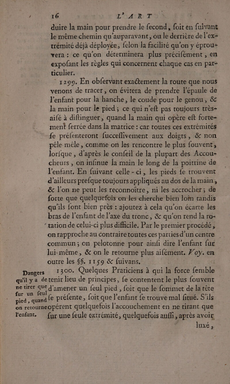 duire la main pour prendre le fecond, foit en fuivant le même chemin qu'auparavant, ou 7e derrière de l’ex= trémité déjà déployée, felon la facilité qu’on y éprou= vera: ce qu'on déterminera plus précifément , en expofant les règles qui concernent chaque cas en par- ticulier. | - 1299. En obfervant exactement la route que nous venons de tracer, on évitera de prendre l'épaule de l'enfant pour la hanche, le coude pour le genou, &amp; Ja main pour le pied; ce qui n’eft pas toujours très- aifé à diftinguer, quand la main qui opère eft forte ment ferrée dans la matrice : car toutes ces extrémités fe préfenteront fucceflivement aux doigts, &amp; non pèle méle, comme on les rencontre le plus fouvent, lorique , d’après le confeil de la plupart des Accou- cheurs , on infinue [a main le long de la poitrine de l'enfant. En fuivant celle-ci, les pieds fe trouvent d’ailleurs prefque toujours appliqués au dos de la main, &amp; l’on ne peut les reconnoître, ni les accrocher ; de forte que quelquefois on les cherche bien loïn tandis qu’ils font bien près : ajoutez à cela qu'on écarte les bras de l'enfant de l'axe du tronc, &amp; qu'on rend la ro- ‘tation de celui-ci plus difficile. Par le premier procédé, on rapproche au contraire toutes ces parties d’un centre commun; on pelotonne pour ainfi dire l’enfant fur lui-même, &amp; on le retourne plus aifément. Foy. en outre les $$. 1159 &amp; fuivans. 1300. Quelques Prariciens à qui la force femble fe préfente, foit que l’enfant {e trouve mal fitué. S'ils fur une feule extrémité, quelquefois auf, après avoir luxé,