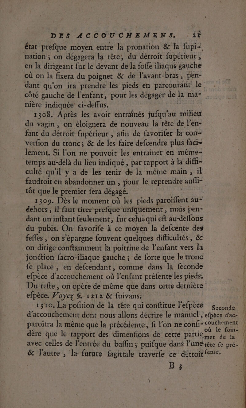 nation ; on dégagera la rête, du détroit fupétieur, en la dirigeant fur le devant de la foffe iliaque gauche où on la fixera du poignet &amp; de l'avant-bras, pen- dant qu'on ira prendre les pieds en parcourant le côté gauche de l’enfant, pour les dégager de ke ma nière indiquée ci-deffus. 1308. Après les avoir entraînés jufqu'au mikée du vagin, on éloignera de nouveau la tête de l’en- fant du détroit fupérieur , atin de favorifer la con- verfion du tronc; &amp; de les faire defcendre plus fàci= lement. Si l'on ne pouvoir les entrainer en même- faudroit en abandonner un , pour le reprendre auf tôt que le premier fera dégagé. 1309. Dès le moment où les pieds paroiffent au* dehors , il faut tirer prefque uniquement , mais pen- dant un inftant feulement, fur celui qui eft au-deflous du pubis. On favorife à ce moyen la defcente des fefles , on s’épargne fouvent quelques difficultés, &amp; on dirige conftamment fa poitrme de l'enfant vers la jonction facro-iliaque gauche ; de forte que le tronc {e place , en defcendant, comme dans la feconde efpèce d'accouchement où l'enfant préfente les pieds. Du refte , on opère de même que dans cette dernière efpèce, F oyez $. 1212 &amp; fuivans. 1310, La pofition de la tête qui conftitue l'efpèce seconde d'accouchement dont nous allons décrire le manuel, efpèce d'ac- paroïtra la même que la précédente, fi l’on ne confi- Mes CL dère que le rapport des dimenfons de cette partie. de ja avec celles de l'entrée du baflin ; puifque dans Funerète fe pré. &amp; l'autre , la future fagittale travetfe ce détroit fente