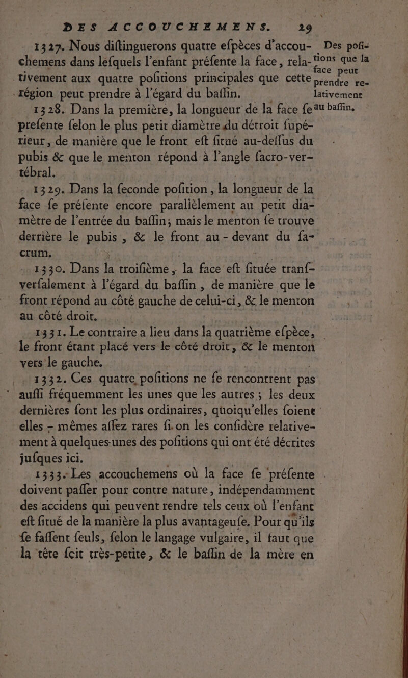 1327. Nous diftinguerons quatre efpèces d’accou- Des poñi- chemens dans léfquels l’enfant préfente la face, rela- ms, . la tivement aux quatre pofñtions principales que cette Aa he “région peut prendre à l'égard du baïlin. lativement 1328. Dans la première, la longueur de la face feu bañin. prefente felon le plus petit diamètre du détroit fupé- rieur , de manière que le front eft fitué au-deflus du pubis &amp; que le menton répond à l'angle facro-ver- _tébral. 1329. D ue OR Tot la longueur de la face fe préfente encore paralièlement au petit dia- mètre de l'entrée du baflin; mais le menton fe trouve derrière le pubis , &amp; le front au- devant du fa- crum. 1330. Dans la troifème ; la face eft fituée tranf- verfalement à l'égard du baflin , de manière que le front répond au côté gauche de Ar &amp; le menton au côté droit. 1331. Le contraire a lieu dans la Doc efpèce, le front étant placé vers le côté droit, &amp; le menton vers le gauche. 1332. Ces quatre pofitions ne “es rencontrent pas aufli fréquemment les unes que les autres ; les deux dernières {ont les plus ordinaires, qüoiqu’elles foiene elles - mêmes aflez rares fi. on les confidère relative- ment à quelques-unes des pofitions qui ont été décrites jufques ici. 1333 Les accouchemens où la face fe ‘préfente | doivent pafler pour contre nature, indépendamment 3j des accidens qui peuvent rendre tels ceux où l'enfant | eft fitué de la manière la plus avantageufe, Pour qu'ils fe faflent feuls, felon le langage vulgaire, il faut que la ‘tête fcit très-petite, &amp; le baflin de la mère en