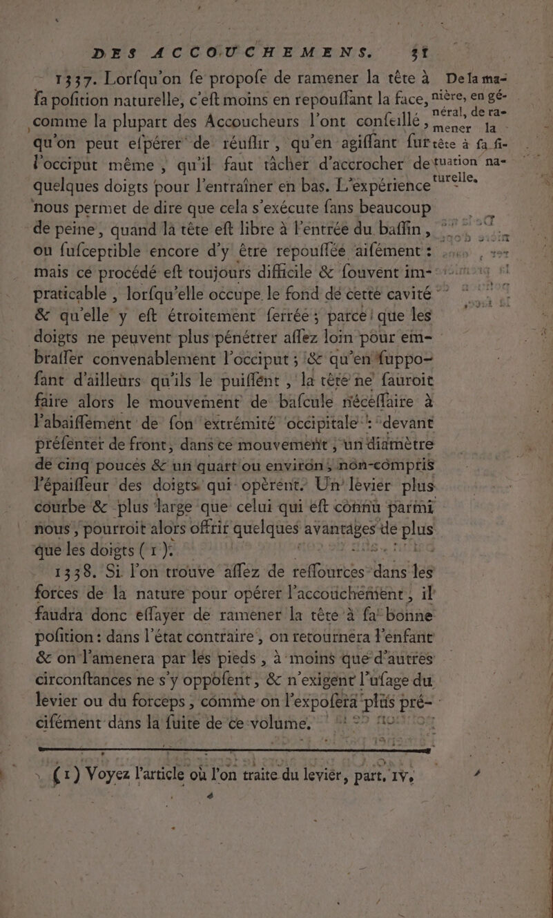 1337. Lorfqu'on fe propofe de ramener la tête à De la ma- fa poñition naturelle, c’eft moins en repouffant la face, nière, en gé- comme la plupart des Accoucheurs l'ont confallé Se 1 qu'on peut efpérer de réufhir, qu'en agiffant furtète à af l'occiput même ; qu'il faut tâcher d’accrocher detuation na- quelques doigts pour l’entraîner en bas. L expérience rele. nous permet de dire que cela s'exécute fans beaucoup de peine, quand là tête eft libre à l'entrée du baffin, ou fufceprible encore d’y être repoullée aifément: us , + mais cé procédé eft toujours difficile &amp; fouvent im- praticable , lorfqu’ elle occupe le fond dé certe cavité ” &amp; qu'elle y eft étroitement ferrée; parce! que les doigts ne peuvent plus-pénétrer aflez loin pour em- braffer convenablement l’occiput ; &amp; qu’en Auppo- fant d’ailleurs qu'ils le puiflént , la tête ne fauroit fâire alors le mouvement de bafcule nécéflaire à l'abaiffément de fon extrémité occipitale : devant préfenter de front, dans ce mouvement ; un diamètre de cinq poucès &amp; un quart ou environ; nôn-cômpris l'épaifleur des doigts qui opèrent. Un levier plus courbe &amp; plus : Jar ge que celui qui eft connu parmi _ nous, pourroit alors offrit quelques gg dE FES que se doigts ( 1 }: | | 1338. Si l'on trouve aflez de Ie bas les | forces de la nature pour opérer l’accoucheñient, il | faudra donc effayer de ramener la tête à fa’ bonne pofition : dans l’état contraire , on retournera l'enfant &amp; on l’amenera par les pieds , à moins que d’autres circonftances ne s’y oppofent , &amp; n'exigent l’ufage du e. | levier ou du forceps , cômme on l'expofera DR à Lo | cifément dans la fuite de ce NOR AR p Le (1) Voyez l'article où l'on traite du leviér, part, 1v, ’ ” , #