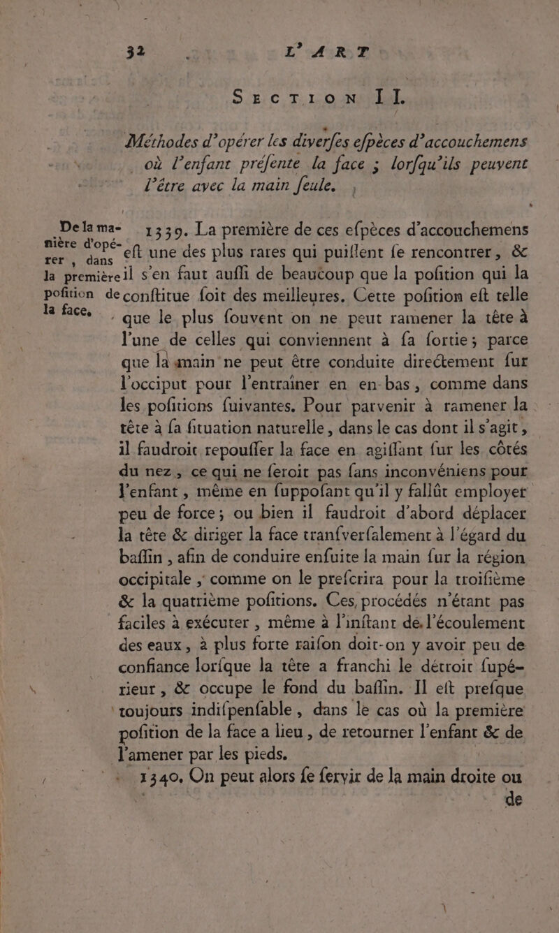 SEcTionN Il Méthodes d’opérer les diverfes efpèces d’accouchemens où l'enfant préfente la face ; lorfqu’ils peuvent l'être avec la main feule. Delama- 1330. La première de ces efpèces d’accouchemens nière d'opé- ; : F5 P ; rer, dans © une des plus rares qui puiflent {e rencontrer, &amp; la premièreil s’en faut aufli de beautoup que la potion qui la pofition deconftitue foit des meilleures. Cette potion eft telle &gt; to - que le plus fouvent on ne peut ramener la tête à l'une de celles qui conviennent à fa fortie; parce que la main ne peut être conduite directement fur l'occiput pour l’entrainer en en-bas, comme dans les pofitions fuivantes. Pour parvenir à ramener la tête à {a fituation naturelle, dans le cas dont il s’agit, il faudroic repouffer la face en agiflant fur les côtés du nez, ce qui ne feroit pas fans inconvéniens pour l'enfant , mème en fuppofant qu'il y fallät employer peu de force; ou bien il faudroit d’abord déplacer la têre &amp; diriger la face tranfverfalement à l'égard du baflin , afin de conduire enfuite la main {ur la région. occipitale ; comme on le prefcrira pour la troifième &amp; la quatrième pofitions. Ces procédés n'étant pas faciles à exécuter , même à l'inftant de, l'écoulement des eaux, à plus forte raifon doit-on y avoir peu de confiance lorfque la tête a franchi le détroit fupé- rieur, &amp; occupe le fond du bañin. Il eft prefque ‘toujours indifpenfable , dans le cas où la première pofition de la face a lieu , de retourner l’enfant &amp; de J’amener par les pieds. 1340. On peut alors fe fervir de la main nr ou de