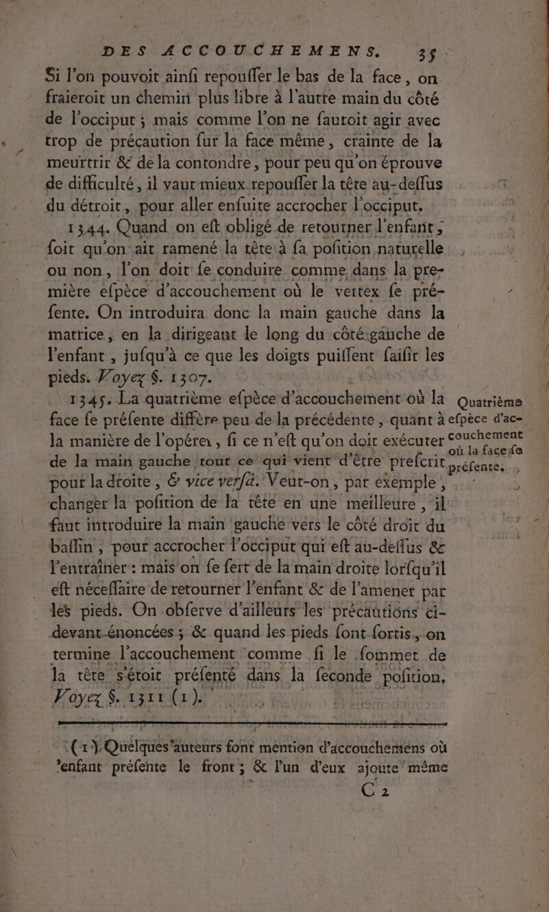 Si l’on pouvoit ainfi repoufler le bas de la face, on _ fraieroit un chemin plus libre à l'autre main du côté de l'occiput ; ; mais comme l’on ne fautoit agir avec trop de précaution fur la face même, crainte de la meurtrir &amp; de la contondre, pour peu qu'on éprouve de difficulté, il vaut mieux. MDN la tête au-deflus du détroit, pour aller enfuite accrocher l’ Occiput, 1344. Quand on eft obligé de retourner l'enfant ; ‘ foit qu'on ait ramené la tête à fa potion naturelle ou non, l’on doit fe conduire comme dans la pre- mière nec d'accouchement où le veitex fe pré- / fente. On introduira donc la main gauche dans la matrice, en la dirigeant le long du côté:gauche de l'enfant , jufqu'à ce que les doigts puiffent faifir les pieds. J’oyez $. 1307. 1345. La quatrième efpèce d uouhéheitiet Où la Quatrième face fe préfente diffère peu de la précédente, quant à efpèce d'ac- ù la facefe de la main gauche rout ce qui vient d'être prefcrit,,. réfentes. , pouf la droite , 6 vice verfa. Veut-on, par exemple, changer la polirion de la tête en une meilleure , il faut introduire la main gauche vers le côté droït du baffin, pour accrocher l'occiput qui eft au-deflus &amp; l'entraîner: mais on fe fert de la main droite lorfqu'il eft néceffaire de retourner l’enfant &amp; de |’ amener par les pieds. On obferve d'ailleurs les précautions ci- devant-énoncées ; &amp; quand les pieds font {ortis., on termine l'accouchement comme fi le fait de la têre s'étoic préfenté dans la feconde -poftion, AU $. PERRET 17 ’enfant préfente le front; &amp; l’un d'eux ajoute’ même . Ne og Se NÉ RÉ