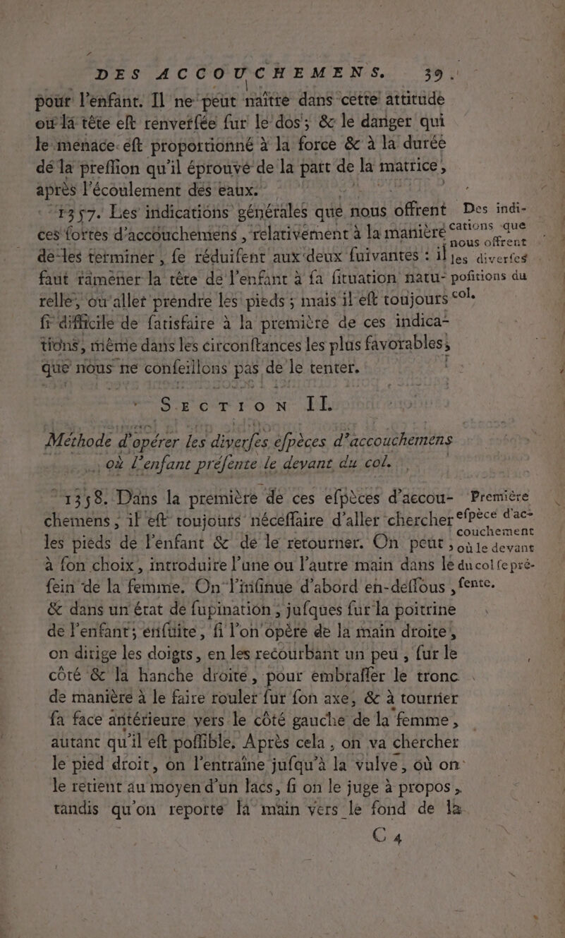 PA DES ACCOUCHEMENS. 39. pour l'enfant. Il ne peut naïîtte dans cette! attitude otf 14 tête et renvetfée fur le dos; &amp; le danger qui le menace. éft proportionné à la force &amp; à la durée dé la preflion qu'il éprouvé de la Eu de la HAT S après l'écoulement dés eaux.” 1357. Les indications générales qué nous Brent Des indi- ces fortes d'accouchemens , relativement à la manière os de-les terminer , fe RON Rp aux deux fuivantes : il re faut ramener ji tête dé l'enfant à fa fituation natu- poñtions du rellé, où'allet préndre les pieds ; mais il'eft toujours col, fr difficile de fatisfaire à la première de ces indica- tions, mème dans les circonftances les plus RES que nous ne conferilons Has de le tenter. Szcorion IL Méthode ( d opérer les divefes éfpèces d *accoucheméns ; Où L’enfant préfente le devant du col. 1358. Dans la première ‘dé ces efpèces PAEGOUE ‘Premtes chemens ; il eft toujouts néceffaire d'aller chercher es dx les pieds de lénfant &amp;' dé le retourner. On peut, Na à fon choix, introduire l’une ou l’autre main dans le dncolfepré- {ein de la femme. On linfinue d’abord en-deéffous , fente. &amp; dans un'érat de fupination ; jufques fur la poitrine de l'enfant; erifüite, fi l’on opère de la main droite, on dirige les doigts, en les recourbant un peu , fur le côté &amp; la hanche droite, pour embrafler le tronc de manière à le faire toulef fur fon axe, &amp;c à tourner fa face antérieure vers le côté gauche de la ‘femme, autant qu'il eft poffible, Après cela, on va chercher le pied droit, on l'entraine jufqu’à h vulve, où on le retient au moyen d'un lacs, fi on le juge à propos, HAS qu on reporte à main vers le fond de 1à C 4