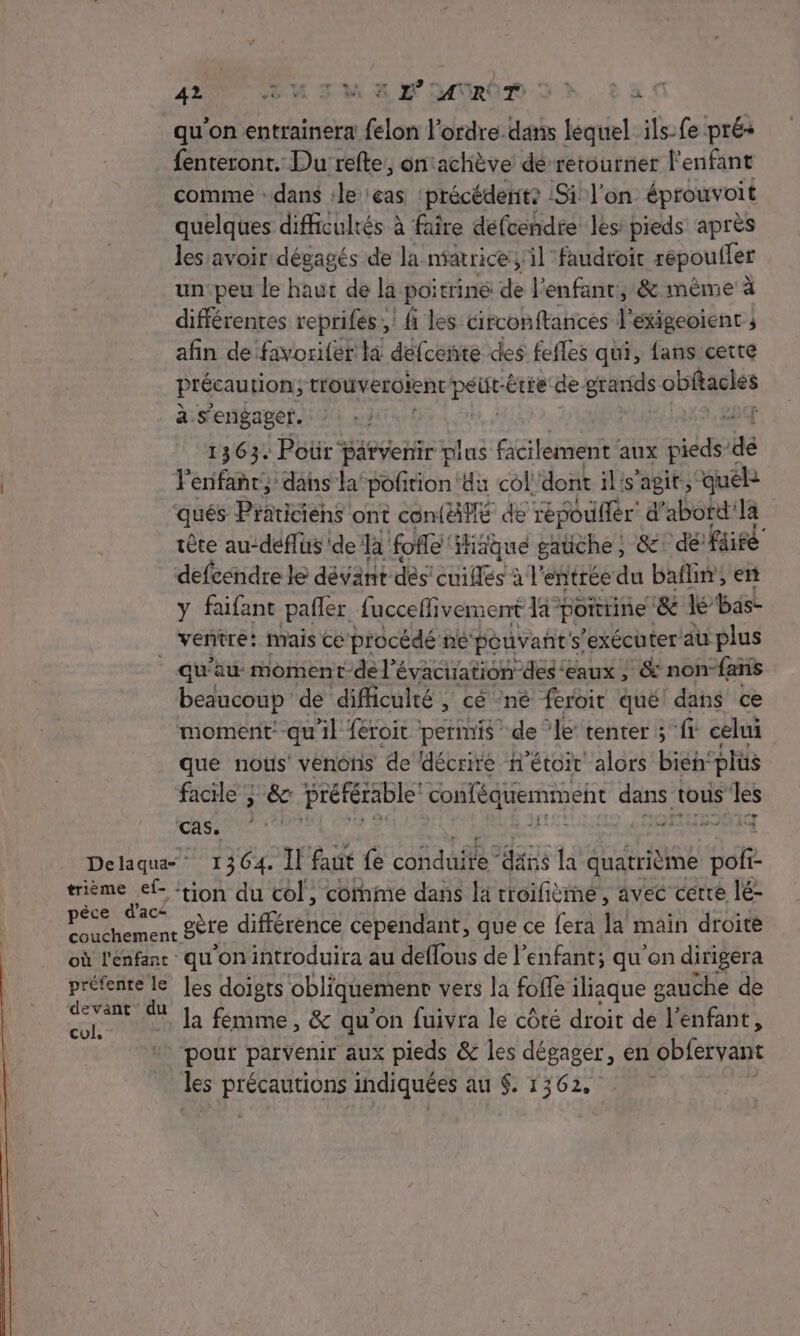 qu’on entrainera felon l’ordre.dans lequel. ils-fe prés fenteront. Du refte, on‘achève dé retourner l'enfant comme : dans :le cas précédente :Si l'on éprouvoit quelques difficultés à faire défcendre les: pieds après les avoir dégagés de la niatrice; il faudroit répoufler un:peu le haut de la poitriné de l'enfant, &amp; mème à différentes reprifés ,! fi les circonftances l'exigeoient ; afin de favoriler la defcente des fefles qui, fans certe précaution; trouveroient sur être de. gtariis obftacles à s'engager. | LE 1363. Poür” parvenir plus facilement aux pieds” dé | Penfant, dans la poñirion 4u col dont il's’agit, “quel qués Praticins ont confiflé de répoufér d’abord la tête au-déflüs ide Ja folle ‘Hiique gatèhe } 8e! défaire defeéndre le dévant dés cuiflés à l’ entrée du bain, en y faifant pañler fucceffivement la” poittine ‘&amp; lé bas- ventre: mais ce procédé ne né pouvant: s'exécuter au plus qu'au moment-de l'évacuation des ‘eaux ; &amp; non-faris beaucoup de difficulté , cé né feroit qué dans ce moment -qu'il féroit permis de ‘le tenter ; fi celui que nous’ venons de décrire n’étoir alors bien: plus face; &amp; préférable Ten dans tous les ds DÉNLES Delaqua- 1364. Il faut (S cohd ae RE à quatrième Bof? trième ef- ‘tion du col, comme dans la troifième, avec cetre lé- | ee gère différée cependant, que ce fera la main droite où l'enfant qu'on introduira au deflous de l'enfant; qu'on dirigera préfente le Jes doigts obliquement vers la foffe iliaque gauche de aa M la femme, &amp; qu'on fuivra le côté droit de l'enfant, pout patvenir aux pieds &amp; les dégager, en obfervant les AUS indiquées au $. 1362,