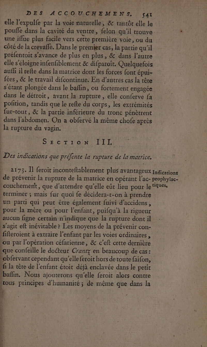 D DES ACCOUCHEMENS, Sat elle lexpulfe par la voie naturelle, &amp;: tantôt elle le poufle dans la cavité du ventre, felon qu'il trouve. ' une iflue plus facile vers cette première voie, ou du côté de la crevaffe. Dans le premier cas, la partie qu’il préfentoit s’avance de plus en plus, &amp; dans l’autre elle s'éloigne infenfiblement &amp; difparoît. Quelquefois aufh il refte dans la matrice dont les forces font épui- fées, &amp; le travail difcontinue. En d’autres cas la tête s'étant plongée dans le baflin, ou fortement engagée dans le détroit, avant la rupture , elle conferve fa pofition, tandis que le refte du corps, les extrémités fur-tout, &amp; la partie inférieure du tronc pénètrent dans l'abdomen. On a obfervé la même chofe après la rupture du vagin. D 'EICIT VONT LILLY | Des indications que préfente la rupture de la matrice. 2175. Îl feroit inconteftablement plus avantageux rugications de prévenir la rupture de la matrice en opérant l’ac- prophyiac- couchement, que d'attendre qu’elle eût lieu pour le FA uess terminer ; mais fur quoi fe décidera-t-on à prendre : un parti qui peut être également fuivi d’accidens , pour la mère ou pour l'enfant, puifqu'à la rigueur ‘aucun figne certain n'indique que la rupture dontil : s'agit eft inévitable &gt; Les moyens de la prévenir con- fifteroient à extraire l'enfant par les voies ordinaires , ‘ou par l'opération céfarienne, &amp; c’eft cette dernière que confeille le docteur Cranrz en beaucoup de cas: “obfervant cependant qu’elle feroit hors de toute faifon, “fi la tête de l'enfant étoit déjà enclavée dans le petit “bafin. Nous ajouterons qu’elle feroit alors contre fous principes d'humanité ; de même que dans la JW * 1e) ” f # is Cr EN Lu