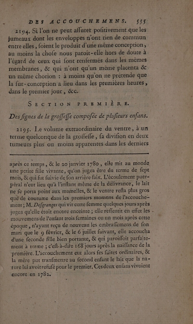 2194, Si l'on ne peut aflurer polrivement que les jumeaux dont les enveloppes n'ont rien de commun entre elles , foient le produit d’une même conception, au moins la chofe nous paroît-elle hors de doute à l'égard de ceux qui font renfermés dans les mêmes membranes, &amp; qui n’ont qu'un même placenta &amp; un même chorion : à moins qu'on ne prétende que la fur-concéption a lieu dans les premières heures , dans le premier jour , &amp;c. hi pit NI SECTION PREMIÈRE. 219$. Le volunie extraordinaire du ventre, à un terme quelconque de la grofleffe , fa divifion en deux tumeurs plus ou moins apparentes dans les derniers après ce temps, &amp; le 20 janvier 1780 , elle mit au monde une petite fille vivante, qu'on jugea être du terme de fept mois, &amp; qui fut fuivie de fon arrière-faix. L’écoulement puer- péral n’eut lieu qu'à l’inftant même de la délivrance, le lait ne fe porta point aux mafnelles, &amp; le ventre refta plus gros jugea qu’elle étoit encore enceinte ; elle reffentit en effet les époque , n'ayant reçu de nouveau les embraffemens de fon mari que le o février, &amp; le 6 juillet fuivant, elle accoucha d'une feconde fille bien portante, &amp; qui paroïffoit parfaite- ment à terme ; c’eft-à-dire 168 jours après la naïffance de la première. L'accouchement eut alors fes fuites ordinaires, &amp; la mère put tranfmettre au fecond enfant le lait que la na- tureluiavoitrefufé pour le premier, Ces deux enfans vivoient encore en 1782. «