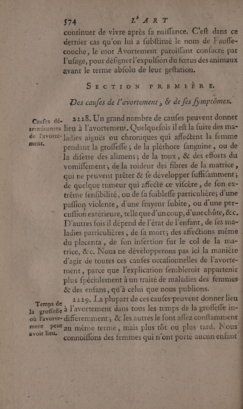 $74 D'ART f} continuer de vivre après fa naiffance. C’eft dans ce dernier cas qu'on lui a fubftitué le nom de Fauffe- couche, le mot Avortement paroillant confacré par l'ufage, pour défigner l'expulfion du fœtus des animaux avant le terme abfolu de leur geftation. SE CT 1:0/N ‘D KE MON P RE Des caufes de l'avortement , &amp; de fes fymptômes. Cutss de 2228. Un grand nombre de caufes peuvent donner terminantes lieu à l'avortement. Quelquefois il eft la fuite des ma- de l'avorte-[idies aiguës ou chroniques qui affectent la femme mente . . pendant la groffeffe ; de la pléthore fanguine, ou de . Ja difette des alimens; de la toux, &amp; des efforts du vomiflement; de la roideur des fibres de la matrice, qui ne peuvent prêter &amp; fe développer fufhfamment; de quelque tumeur qui affecté ce vifcère , de fon ex- trême {enfibilité, ou de fa foibleffe particulière; d’une paflion violente, d’une frayeur fubite, ou d’une per- cuflion extérieure, tellequed’uncoup, d'une chüûte, &amp;c. D'autres fois il dépend de l’érat de enfant, de fes ma- ladies particulières , de fa mort; des affections même. du placenta , de fon infertion fur le col de la ma- trice, &amp;c. Nous ne développerons pas ici la manière | d’agir de toutes ces caufes occafionnelles de l’avorte- ment, parce que l'explication fembleroit appartenir plus fpécialement à un traité de maladies des femmes : &amp; des enfans, qu'à cèlui que nous publions. | Mie 2229 La plupart de ces caufes-peuvent donner lieu : a groffefie à l'avortement dans tous les temps de la groffeffe in- * où l'avorte- différemment; &amp; les autres le font aflez conftamment N ment Peut an même terme, mais plus tôt. ou plus tard: Nous 4 4 | } avoir lieu. ÿ ENS Yi +1 connoifions des femmes qui n'ont porté aucun enfant M