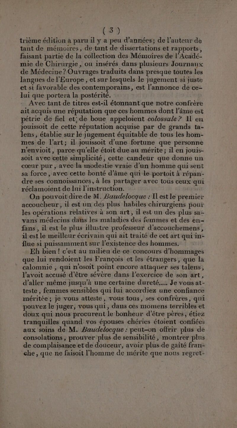 trième édition à paru il y a peu d'années; de l’auteur de tant de mémoires, de tant de dissertations et rapports, faisant partié de la collection des Mémoires de l’Acadé- mie de Chirurgie, ou insérés dans plusieurs Journaux de Médecine ? Ouvrages traduits dans presque toutes les langues de l'Europe, et sur lesquels le jugement si juste et si favorable des contemporains , st l'annonce dé ce- lui que portera la postérité. Avec tant de titres est-il étonnant que notre confrère ait acquis une réputation que ces hommes dont l’âme est pétrie de fiel et; de boue appeloient colossale ? 11 en jouissoit de cette réputation acquise par de grands ta- lens, établie sur lé: Jugement équitable de tous les hom- mes de l’art; il Jouissoit d’une fortune que personne n'envioit, parce qu’elle étoit due au mérite ; 1l en jouis- soit avec cette simplicité, cette candeur que donne un cœur pur , avec la modestie vraie d’un homme qui sent sa force , avec cette bonté d'âme qui le portoit à répan- dre ses connoissances, à les partager avec tous ceux D réclamoient de lui l'instruction. On pouvoit dire de M. Saudelocque : Il est le premier accoucheur , il est un dés plus habiles chirurgiens pout les opérations relatives à son art, il est un des plus sa- vans médecins ddhs les-maladies des femmes et dés ên- fans , il est le plus illustre professeur d'accouchemens , il est le meilleur é écrivain qui ait traité de cet art qui in- flue si puissamment sur l'existence des hommes. Eh bien! c'est au milieu de ce concours d’hommages que lui rendoient les François et les étrangers, que la calomnie , qui n’osoit point encore attaquer ses talens, l’avoit accusé d’être sévère dans l’éxercice de son art, d’aller même jusqu’à une certaine dureté... Je vous at- teste , femmes sensibles qui lui accordiez une confiance méritée; je vous atteste, vous tous, ses confrères, qui pouvez le ; juger, vous qui, dans cès momens terribles et doux qui nous procurent le bonheur d’être pères, étiez tranquilles quand vos épouses chéries étoient confiées aux soins de M. Baudelocque : peut-on olirir plus de consolations ; prouver plus de sensibilité, montrer plus de complaisance et de douceur, avoir plus de gaîté fran- che, que ne faisoit l'homme de mérite que nous regret-