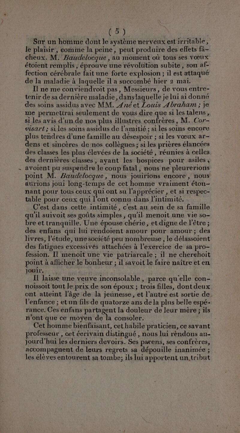 Sur un homme dont le système nerveux eslirritable, le plaisir’, comme la peine, peut produire des effets fà- cheux. M.’ Baudelocque , au moment où tous ses vœux étoient remplis ; éprouve une révolütion subite, son af- fection cérébrale fait une forte explosion ; il est attaqué de la maladie à laquelle il a succombé hier 2 mai. Il ne me conviendroit pas, Messieurs, de vous entre- tenir de sa dernière maladie, dans laquelle je lui ai donné des soins assidus avec MM. {né et Louis Abraham ; je me permettrai seulement de vous dire que si les talens, si les avis d’un de nos plus illustres confrères, M. Cor- visart ; si les soins assidus de l’amitié ; si les soins encore plus tendres d’une famille au désespoir ; si les vœux ar- dens et sincères de nos collègues ; si les prières élancées des classes les plus élevées de la société , réunies à celles des dernières classes, ayant les hospices pour asiles , avoient pu suspendre le coup fatal, nous ne pleurerions point M. Baudelocque, nous jouirions encore , nous aurions joui long-temps de cet homme vraiment éton- nant pour tous ceux qui ont su l’apprécier , et si respec- table pour ceux qui l’ont connu dans l'intimité. C’est dans cette intimité, c’est au sein de sa famille qu'il suivoit ses goûts simples , qu'il menoit une vie so- bre et tranquille. Une épouse chérie, et digne de l'être ; des enfans qui lui rendoient amour pour amour ; des livres, l’étude, une société peu nombreuse , le délassoient des fatigues excessivés attachées à l'exercice de sa pro- fession. Il menoit une vie patriarcale ; il ne cheréhoit point à aflicher le bonheur ; il savoit le faire naître et en jouir. | Il laisse une veuve inconsolable , parce qu'elle con- noissoit tout le prix de son époux ; trois filles, dont deux ont atteint l’âge de la jeunesse, et l'autre est sortie de l'enfance ; et un fils de quatorze ans de la plns belle espé- rance. Ces enfans partagent la douleur de leur mère ; ils n'ont que ce moyen ER consoler. | Cet homme bienfaisant, cet habile praticien, ce savant professeur , cet écrivain distingué , nous lui réndons au- jourd’hui les derniers devoirs. Ses parens, ses confrères, accompagnent de leurs regrets sa dépouille inanimée ; les élèves entourent sa tombe; ils lui a pportent un,tribut