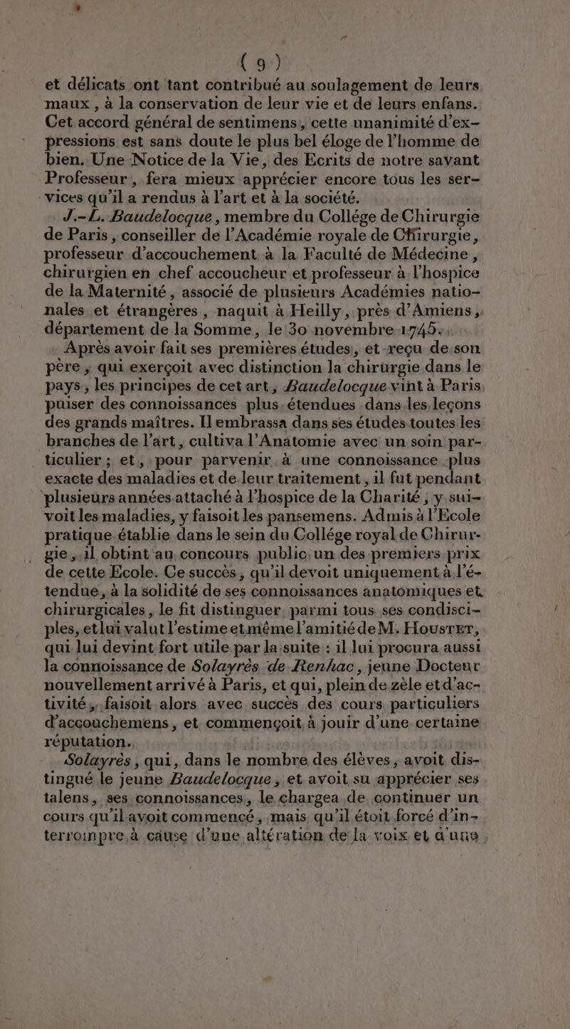 et délicats ont tant contribué au soulagement de leurs maux , à la conservation de leur vie et de leurs enfans. Cet accord général de sentimens,, cette unanimité d’ex- pressions est sans doute le plus bel éloge de l’homme de bien. Une Notice de la Vie, des Ecrits de notre savant Professeur , fera mieux apprécier encore tous les ser- vices qu’il a rendus à l’art et à la société. J.-L. Baudelocque , membre du Collége de Chirurgie de Paris , conseiller de l’Académie royale de Cfirurgie, professeur d'accouchement. à la Faculté de Médecine, chirurgien en chef accoucheur et professeur à l’hospice de la Maternité, associé de plusieurs Académies natio- nales et étrangères, naquit à Heilly, près d'Amiens , département de la Somme, le 30 novembre 1745. Après avoir fait ses premières études, et -reçu de:son père ; qui exerçoit avec distinction la chirurgie dans le pays; les principes de cet art ; Baudelocque vint à Paris puiser des connoissances plus,étendues dans.les leçons des grands maîtres. Ilembrassa dans ses études toutes les branches de l’art, cultiva l’Anatomie avec un soin par- ticulier ; et, pour parvenir à une connoissance plus exacte des maladies et de.leur traitement , il fut pendant ‘plusieurs années-attaché à l'hospice de la Charité , y sui- voit les maladies, y faisoit les pansemens. Admis à l'Ecole pratique.établie dans le sein du Collége royal.de Chirur-- gie ,.1l obtint au concours public. un des premiers prix de cette Ecole. Ce succès, qu’il devoit uniquement à l’é- tendue, à la solidité de ses connoissances anatomiques et. chirurgicales, le fit distinguer. parmi tous. ses condisci- ples, etlui valut l'estime etmêmel’amitiédeM. Housrer, qui lui devint fort utile par la,suite : il lui procura aussi la connoissance de Solayrès de Renhac, jeune Docteur nouvellement arrivé à Paris, et qui, plein de zèle etd’ac- tivité;,.faisoit alors avec succès des cours particuliers d’accouchemens , et commençoit. à jouir d’une certaine réputation. Solayrés , qui, dans le nombre des élèves ; avoit dis- tingué le jeune Baudelocque, et avoit su apprécier ses talens, ses connoïssances,, le chargea de continuer un cours qu’il avoit commencé, mais qu'il étoit forcé d’in&gt; terroinpre.à cause d’une altération de la voix et d'une