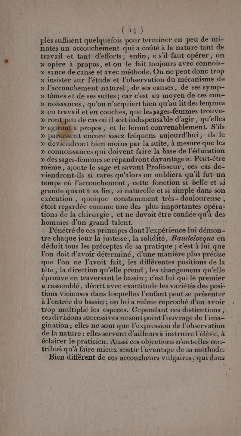 ples suflisent quelquefois pour terminer en peu de mi- nutes un accouchement qui a coûté à la nature tant de travail et tant d'efforts; enfin, « s’il faut opérer, on » opère à propos, et on le fait toujours avec connois- » sance de cause et avec méthode. On ne peut donc trop » insister sur l'étude et l'observation du mécanisme de » l’accouchement naturel , de ses causes, de ses symp- » tômes et de ses suites ; car c’est au moyen de ces con- » noissances , qu’on n’acquiert bien qu’au lit des femmes » en travail et en couches, que les sages-femmes trouve- » rontpeu de cas où 1l soit indispensable d'agir, qu'elles 4 de | à propos, et le feront convenablement. S'ils » parôisent encore assez fréquens aujourd’hui, ils le » deviendront bien moins par la suite, à mesure que les » connoissances qui doivent faire la base de l'éducation » des sages-femmes se répandront davantage». Peut-être même , ajoute le sage et savant Professeur, ces cas de- viendront-ils si rares qu’alors on oubliera qu'il fut-un temps où l’accouchement , cette fonction si belle et si grande quant à sa fin, si naturelle et si simple dans son exécution , quoique constamment très- douloureuse , étoit regardée comme une des plus importantes opéra- tions de la chirurgie , et ne devoit être confiée qu'à des hommes d’un grand talent. Pénétré de ces principes dont l'expérience lui démon tre chaque jour la justesse, la solidité, Baudelocque en déduit tous les préceptes de sa pratique ; c'est à lui que l’on doit d'avoir déterminé, d’une manière plus précise que l’on ne l’avoit fait, les différentes positions de la tête , la direction qu’elle prend , les changemens qu’elle éprouve en traversant le bassin ; c’est lui qui le premier a rassemblé, décrit avec exactitude les variétés des posi- tions vicieuses dans lesquelles l'enfant peut se présenter à l’entrée du bassin ; on lui a même reproché d’en avoir trop multiplié les espèces. Cependant ces distinctions , . ces divisions successives ne sont point l'ouvrage de l’ima- gination ; elles ne sont que l’expression de l'observation de la nature : elles servent d’ailleurs à instruire l'élève, à éclairer le praticien. Aussi ces objections n’ont-elles con- tribué qu'à faire mieux sentir l'avantage de sa méthode. Bien différent de ces accoucheurs vulgaires, qui dans