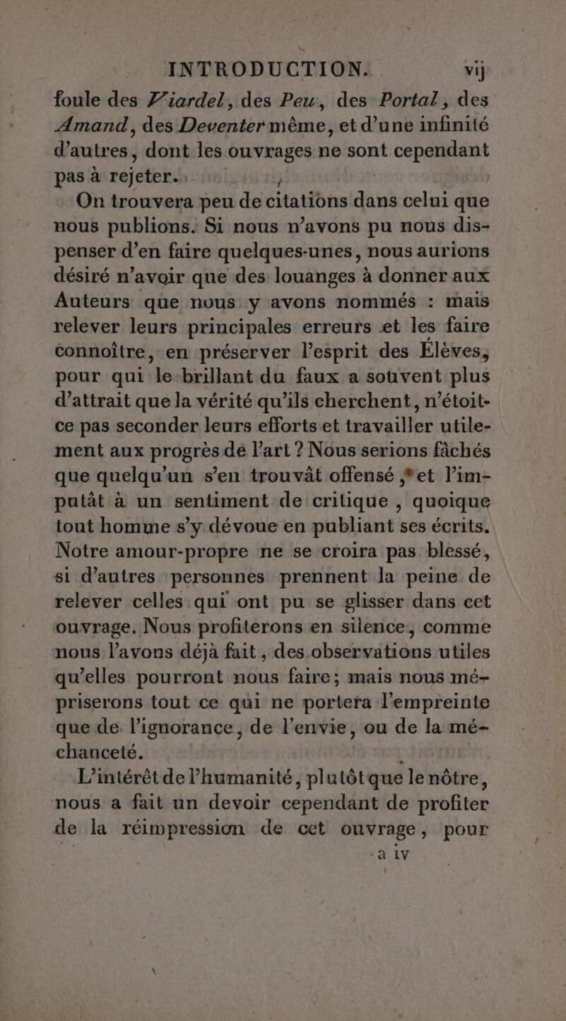 foule des Z’iardel, des Peu, des Portal, des Amand, des Deventer même, et d’une infinité d’autres, dont les ouvrages ne sont cependant pas à rejeter. Or trouvera peu de Statote ini celni que nous publions. Si nous n’avons pu nous dis- penser d’en faire quelques-unes, nous aurions désiré n’avoir que des louanges à donner aux Auteurs que nous y avons nommés : mais relever leurs principales erreurs et les faire connoître, en préserver l'esprit des Élèves, pour qui a brillant du faux a souvent plus d’attrait que la vérité qu’ils cherchent, n’étoit- ce pas seconder leurs efforts et travailler utile- ment aux progrès dé l’art ? Nous serions fâchés que quelqu'un sen trouvât offensé *et l’im- putât à un sentiment de critique , quoique tout homme s’y dévoue en publiant ses écrits. Notre amour-propre ne se croira pas blessé, si d’autres personnes prennent la peine de relever celles qui ont pu se glisser dans cet ouvrage. Nous profiterons en silence, comme nous l'avons déja fait , des observations utiles qu’elles pourront nous faire; mais nous mé- priserons tout ce qui ne portera l'empreinte que de. l’ignorance, de l'envie, ou de la mé- chanceté. L'intérêt de humanité, plutôtque le nôtre, nous a fait un devoir ceperddsit de Drofitér de la réimpression de cet ouvrage, pour