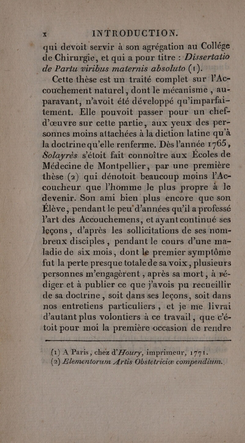 qui devoit servir à son agrégation au Collége. de Chirurgie, et qui a pour titre : Dissertatio de Partu viribus maternis absoluto (1). Cette thèse est un traité complet sur lAc- couchement naturel, dont le mécanisme , au- paravant, n’avoit été développé qu’imparfai- tement. Elle pouvoit passer pour un chef- d'œuvre sur cette partie, aux yeux des per- sonnes moins attachées à la diction latine qu'à la doctrine qu’elle renferme. Dès l’année 1765, Solayrès s'étoit fait connoître aux Écoles de Médecine de Montpellier, par une première thèse (2) qui dénotoit beaucoup moins l'Ac- coucheur que l’homme le plus propre à le devenir. Son ami bien plus encore que son Élève; pendant le peu'd’années qu’il a professé l'art dé Accouchemens, et ayant continué ses leçons, d’après les sollicitations de ses nom- breux disciples , pendant le cours d’une ma- ladie de six mois, dont le premier symptôme fut la perte presque totale de sa voix plusieurs personnes m’engagèrent , après sa mort, à ré- diger et à publier ce que j'avois pu recueillir de sa doctrine , soit dans ses leçons, soit dans nos entretiens particuliers , et je me livrai d'autant plus volontiers à ce travail, que c’é- toit pour moi la première occasion de rendre (à) A Paris, chez d'Aoury, imprimeur, 1771. (2) Zlementorum Artis Obstetriciæ compendiur..