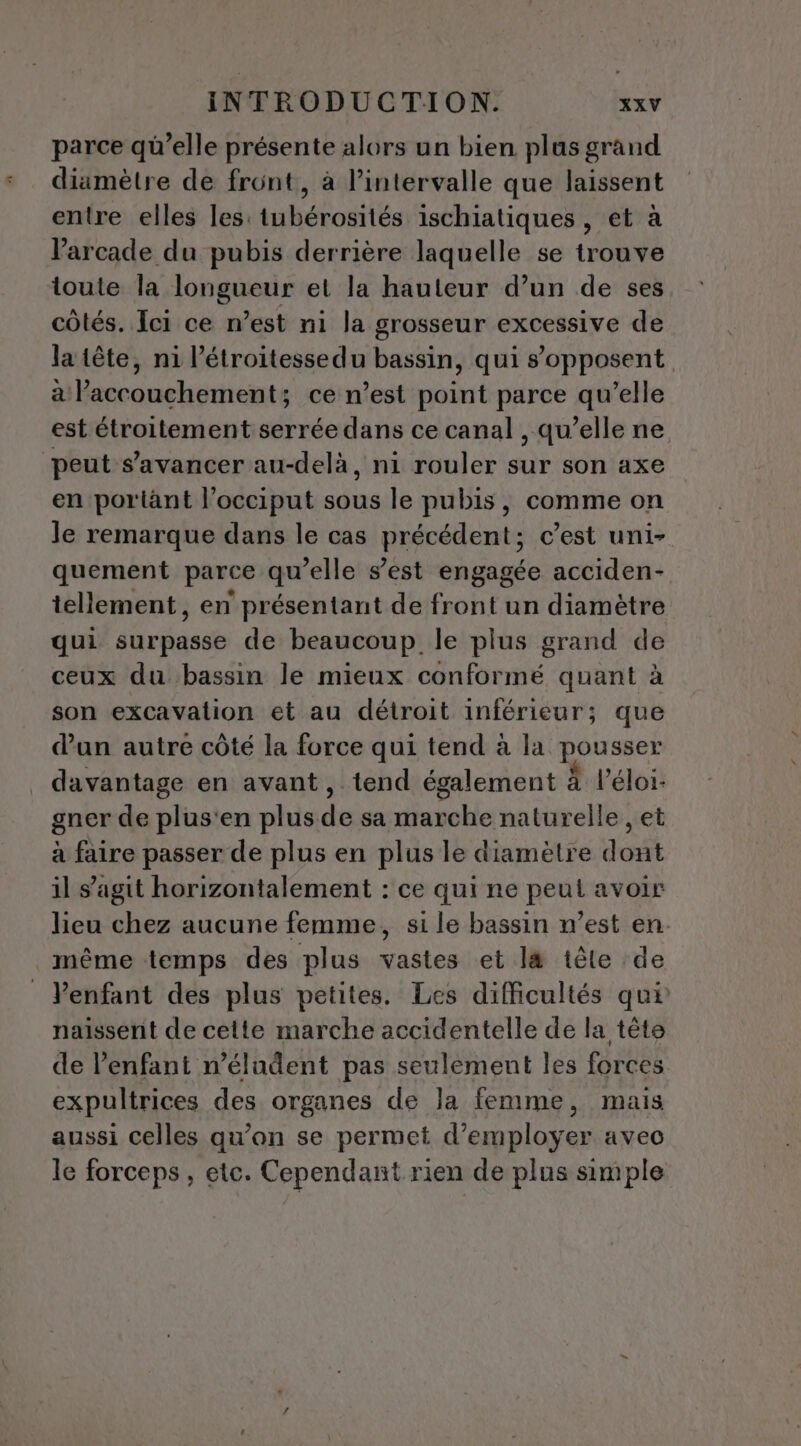 parce qü’elle présente alors un bien plas grand diamètre de front, à l'intervalle que laissent entre elles les: tubérosités ischiatiques , et à arcade du pubis derrière laquelle se trouve toute la longueur et la hauteur d’un de ses côtés. Ici ce n’est ni la grosseur excessive de la tête, ni l’étroitessedu bassin, qui s'opposent a l'accouchement; ce n’est point parce qu’elle est étroitement serrée dans ce canal , qu’elle ne peut s’avancer au-delà, ni rouler sur son axe en portänt l’occiput sous le pubis, comme on le remarque dans le cas précédent; c’est uni- quement parce qu’elle s’est engagée acciden- tellement, en présentant de front un diamètre qui Aévdeas de beaucoup. le plus grand de ceux du bassin le mieux conformé quant à son excavation et au détroit inférieur; que dan autre côté la force qui tend à la pousser davantage en avant, tend également À l’éloi- gner de plus'en plus de sa marche naturelle , et à faire passer de plus en plus le diamètre dont il s’agit horizontalement : ce qui ne peut avoir lieu chez aucune femme, si le bassin n’est en. même temps des plus vastes et l&amp; têle de Venfant des plus petites. Les difficultés qui naissent de celte marche accidentelle de la tête de l’enfant n’éludent pas seulement les forces expultrices des organes de la femme, mais aussi celles qu’on se permet d'employer avec le forceps , etc. Cependant rien de plus simple