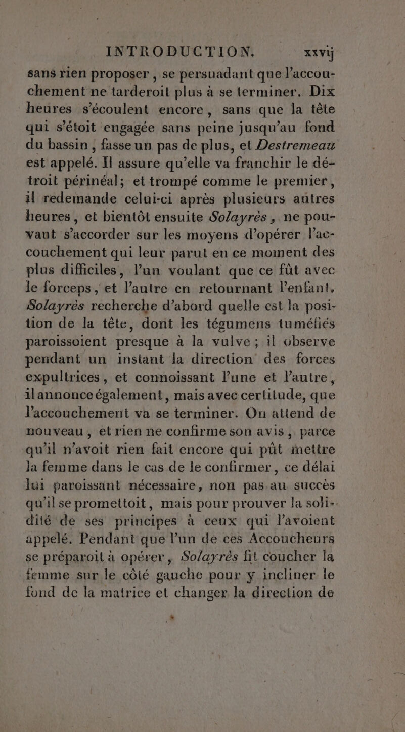 sans rien proposer , se persuadant que l’accou- chement ne tarderoit plus à se terminer. Dix heures s’écoulent encore, sans que la tête qui s’étoit engagée sans peine jusqu’au fond du bassin , fasse un pas de plus, et Destremeau est apoRlé, Il assure qu’elle va franchir le dé- troit périnéal; et trompé comme le premier, il redemande celui-ci après plusieurs autres heures , et bientôt ensuite Solayrès , ne pou- vant s’accorder sur les moyens d'opérer l’ac- couchement qui leur parut en ce moment des plus difficiles, l’un voulant que ce fût avec le forceps , et l’autre en retournant l'enfant. Solayres recherche d’abord quelle est la posi- tion de la tête, dont les tégumens tuméliés paroissoient presque à la vulve; il observe pendant un instant la direction des forces expultrices, et connoïssant l’une et l'autre, ilannonce également, mais avec certitude, que l'accouchement va se terminer. On attend de nouveau, et rien ne confirme son avis, parce qu'il n'avoit rien fait encore qui pût mettre Ja femme dans le cas de le confirmer, ce délai lui paroissant nécessaire, non pas au succès dité de ses principes à ceux qui l’avoient appelé. Pendant que l’un de ces Accoucheurs se préparoit à opérer, Solayrès fit coucher la femme sur le côté gauche pour y incliner le fond de la matrice et changer la direction de *