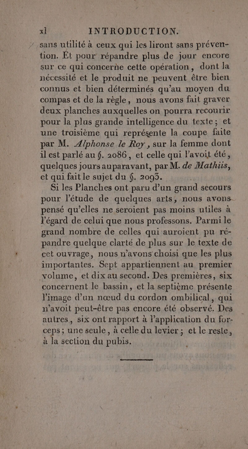 sans utilité à ceux qui les liront sans préven- tion. Et pour répandre plus de jour encore sur ce qui concerde cette opération, dont la nécessité et le produit ne peuvent être bien connus et bien déterminés qu’au moyen du compas et de la règle, nous avons fait graver deux planches auxquelles on pourra recourir pour la plus grande intelligence du texte; et une troisième qui représente la coupe faite par M. Alphonse le Roy , sur la femme dont il est parlé au (. 2086, et celle qui l’avoit été, quelques jours auparavant, par M. de Mathus, et qui fait le sujet du 6. 2093. L Si les Planches ont paru d’un grand secours pour l'étude de quelques arts, nous avons. pensé qu’elles ne seroient pas moins utiles à l'égard de celui que nous professons. Parmi le grand nombre de celles qui auroient pu ré- pandre quelque clarté de plus sur le texte de cet ouvrage, nous n’avons choisi que les plus importantes. Sept appartiennent au premier volume, et dix au second. Des premières, six concernent le bassin, et la septième présente l’image d’un nœud du cordon ombilical, qui n’avoit peut-être pas encore été observé. Des autres, six ont rapport à l'application du for- ceps ; de seule, à celle du levier ; et le reste, à la section du puhis. …