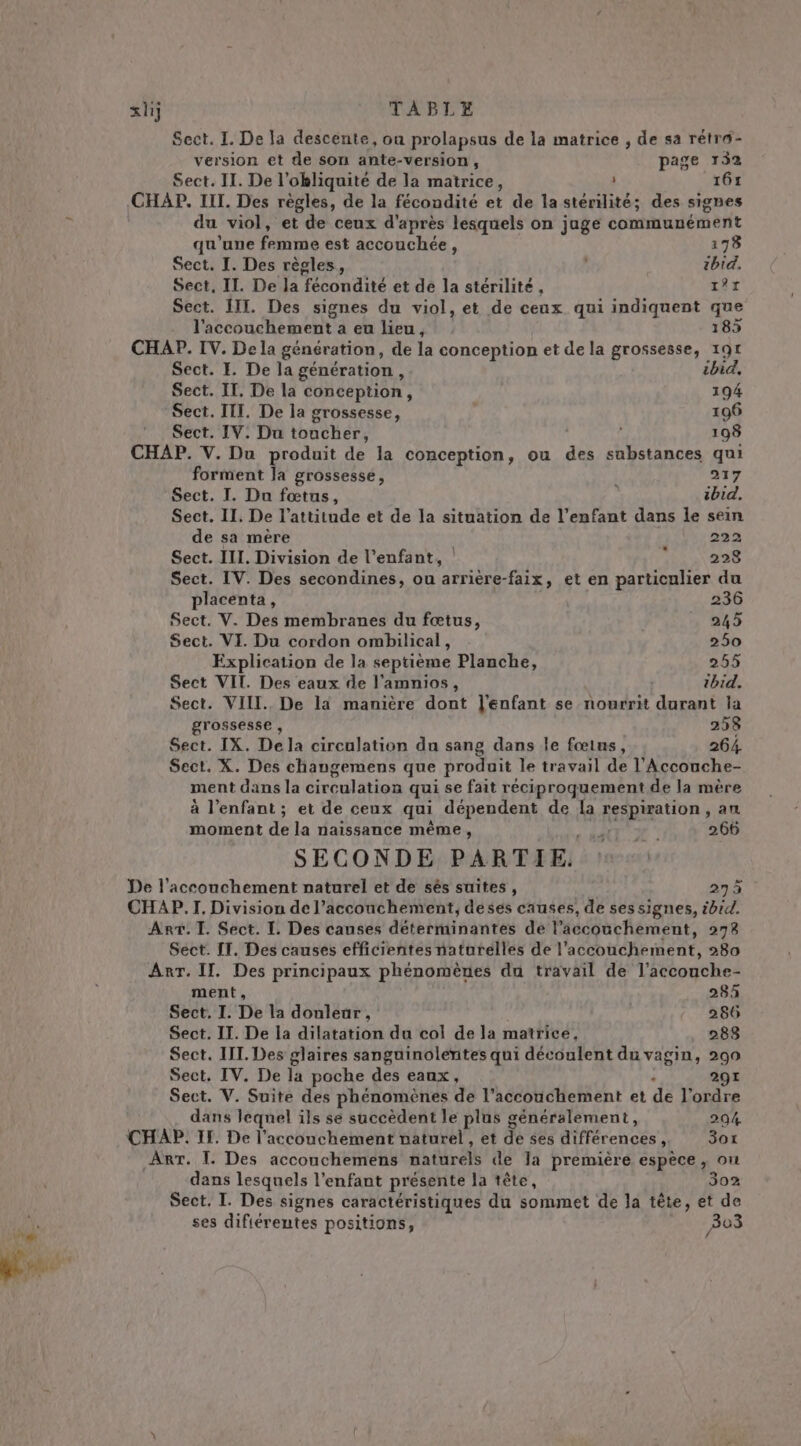 siij TABLE Sect. I. De la descente, on prolapsus de la matrice , de sa rétro- version et de son ante-version, page 132 Sect. II. De l’okliquité de la matrice, 161 CHAP. III. Des règles, de la fécondité et de la stérilité; des sigbes | du viol, et de ceux d'après lesquels on jauge communément qu'une femmo est couchée . 178 Sect. I. Des règles, 6 ibid. Sect, IL. De Ja fécondité et de la stérilité, AL Sect. III. Des signes du viol, et de ceux qui indiquent que l'accouchement a eu lieu, 185 CHAP. IV. Dela génération, de la conception et de la grossesse, 191 Sect. I. De la génération , ibid, Sect. IT. De la conception, 194 Sect. ITI. De la grossesse, 196 Sect. IV. Du toucher, Ê 198 CHAP. V. Du produit de la conception, ou al sabstances qui forment Ja grossessé, | 217 Sect. I. Du fœtus, ibid. Sect. II. De l'attitude et de la situation de l'enfant dans le sein de sa mère 222 Sect. III. Division de l’enfant, | &gt; 228 Sect. IV. Des secondines, ou arrière-faix, et en particulier du placenta, 236 Sect. V. Des membranes du fœtus, 245 Sect. VI. Du cordon ombilical, 250 Explication de la septième Planche, 255 Sect VIL. Des eaux de l’amnios, thid. Sect. VIII. De là manière dont l'enfant se nourrit durant la grossesse , 258 Sect. IX. De la circulation du sang dans le fœins, 264 Sect. X. Des changemens que produit le travail de l'Accouche- ment dans la circulation qui se fait réciproquement de la mère à l'enfant ; et de ceux qui dépendent de la respiration , an moment de la naissance même, AT L° 266 SECONDE PARTIE. De l'accouchement naturel et de sês suites , 275 CHAP.T. Division de l’acconchement, deses causes, de ses signes, ibid. Arr. T. Sect. IL. Des causes déterminantes de l’accouchement, 278 Sect. IT. Des causes efficientes naturelles de l'accouchement, 280 Arr. II. Des principaux phénomènes du travail de l'accouche- ment, 283 Sect. I. De la douleur, 286 Sect. II. De la dilatation du col de la matrice, 288 Sect. III. Des glaires sanguinolentes qui découlent du vagin, 290 Sect, IV. De la poche des eaux, 291 Sect. V. Suite des phénomènes de l'accouchement et dé l’ordre dans leqnel ils se succèdent le plus généralement, 204 CHAP. II. De l'accouchement naturel , et dé ses différences, 3ot ART. I. Des accouchemens naturels de Ja première espèce, ou dans lesquels l'enfant présente la tête, 302 Sect. I. Des signes caractéristiques du sommet de la tête, et de ses difiérentes positions, B03