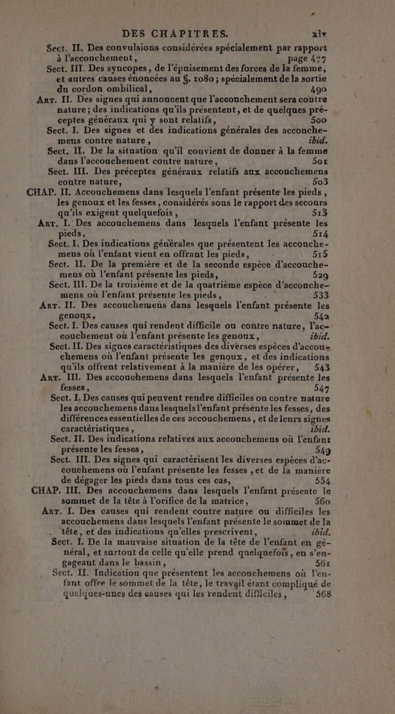 Sect. II. Des convulsions considérées spécialement par rapport à l’acconchement, page 477 Sect. IT. Des syncopes, de l'épuisement des forces de la femme, et autres causes énoncées au . 1080 ; spécialement de la sortie du cordon ombilical, 490 Arr. II. Des signes qui annoncent que l'accouchement sera contre nature; des indications qu'ils présentent, et de quelques pré- ceptes généraux qui y sont relatifs, 500 Sect. I. Des signes et des indications générales des accouche- mens contre nature , ibid. Sect. IL. De la situation qu’il convient de donner à la femme dans l'accouchement contre nature, 5ox Sect. III. Des préceptes généraux relatifs aux accouchemens contre nature, 503 CHAP. II. Accouchemens dans lesquels l'enfant présente les pieds, les genoux et les fesses , considérés sous le rapport des secours qu'ils exigent quelquefois , 513 Arr. I. Des accouchemens dans lesquels l'enfant présente les pieds, 514 Sect. I. Des indications génèrales que présentent les accouche- mens où l'enfant vient en offrant les pieds, : 5:15 Sect. II. De la première et de la seconde espèce d’accouche- mens où l’enfant présente les pieds, 529 Sect. IT. De la troisième et de la quatrième espèce d’accouche- mens où l'enfant présente les pieds, de 533 Arr. II. Des accouchemens dans lesquels l'enfant présente les genoux, 542 Sect. I. Des causes qui rendent difficile ou contre nature, l’ac- . . couchement où l'enfant présente les genoux, ibid. Sect. II. Des signes caractéristiques des Fes espèces d’accou= chemens où l'enfant présente les genoux, et des indications qu'ils offrent relativement à la manière de les opérer, 543 Ant. III. Des accouchemens dans lesquels l'enfant présente les fesses, 547 Sect. I. Des causes qui peuvent rendre difficiles ou contre nature les accouchemens dans lesquels l'enfant présente les fesses, des différences essentielles de ces accouchemens, et de leurs signes caractéristiques , ibid. Sect. II. Des indications relatives aux accouchemens où l'enfant présente les fesses, 549 Sect. IIT. Des signes qui caractérisent les diverses espèces d’ac- couchemens où l'enfant présente les fesses ,et de la manière de dégager les pieds dans tous ces cas, 554 sommet de la tête à l’orifice de la matrice, 560 Arr. I. Des causes qui rendent contre nature ou difficiles les accouchemens dans lesquels l'enfant présente le sommet de la ‘tête, et des indications qu'elles prescrivent, . . ébid. Sect. I. De la mauvaise situation de la tête de l’enfant en gé- néral, et sartout de celle qu’elle prend quelquefois , en s’en- gageant dans le bassin, 56x Sect. IT. Indication que présentent les accouchemens où l'en- fant offre le sommet de la tête, le travail étant compliqué de quelques-unes des causes qui les rendent difficiles, 568 &gt; #