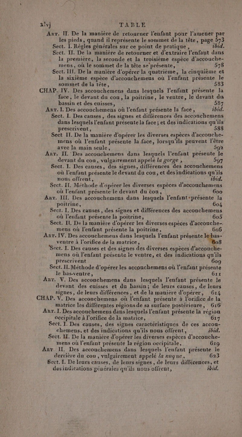 AxrT. IT. De la manière de retourner l'enfant pour l’amener par les pieds, quand il représente le sommet de la tête, page 573 Sect. I. Règles générales sur ce point de pratique, ibid. Sect. II. De la manière de retourner et d'extraire l'enfant dans la première, la seconde et la troisième espèce d’accouche- mens, où le sommet de la tête se'présente, 595 Sect. IT, De la manière d'opérer la quatrième, la cinquième et la sixième espèce d’accouchemeus où l'enfant présente le sommet de la tête, 583 CHAP. IV. Des accouchemens dans lesquels l'enfant présente la face, le devant du cou, la poitrine, le ventre, le devant du bassin et des cuisses, 587 Arr. 1. Des accouchemens où l'enfant présente la face, ibid. Sect. L. Des causes, des signes et différences des acconchemens dans lesquels l'enfant présente la face ; et des indications qu'ils prescrivent, 583 Sect IT. De la manière d'opérer les diverses espèces d’accouche- mens où l'enfant présente la face, lorsqu'ils peuvent l'être avec la main seule, 592 Arr. IL Des accouchemens dans lesquels l'enfant présente le devant du cou, vulgairement appelé {a gorge , 597 Sect. I. Des causes, des signes, différences des accouchemens où l'enfant présente le devant du cou, et des indications qu'ils nous offrent, L tbid. Sect. IT. Méthode d'opérer les diverses espèces d'accouchemens où l'enfant présente le devant du tou, 600 Ar. III. Des accouchemens dans lesquels l’enfant-présente Ja poitrine, 604 Sect. I. Des causes , des signes et différences des accouchemens , où l'enfant présente la poitrine, 605 Sect. IT. De la manière d'opérer les diverses espèces d'accouche- mens où l'enfant présente la poitrine, 606 Arr. IV. Des accouchemens dans lesquels l'enfant présente letbas- ventre à l’orifice de la matrice, 8 Sect. I. Des causes et des signes des diverses espèces d’acconche- mens où l'enfant présente le ventre, et des indications qu'ils prescrivent 609 Sect. IT. Méthode d'opérer les accouchemens où l'enfant présente le bas-ventre, Grx Anr. V. Des accouchemens dans lesquels l'enfant présente le devant des cuisses et du bassin; de leurs causes, de leurs signes, de leurs différences , et de la manière d'opérer, 614 CHAP. V. Des accouchemens où l'enfant présente à l'orifice de la matrice les différentes régions de sa surface postérieure, 616 ART. I. Des accouchemens dans lesquels l'enfant présente la région occipitale à l'orifice de la matrice, 617 Sect, T. Des causes, des signes caractéristiques de ces accou- chemens, et des indications qu'ils nous offrent, ibid. Sect. II. De la manière d'opérer ies diverses espèces d’accouche- mens où l'enfant présente la région occipitale, Grg AT. Il. Des accouchemens dans lesquels l'enfant présente le derrière du cou , vulgairement appelé la nuque, 623 Bect, I. De leurs causes, de leurs signes , de leurs différences, et des indications générales qu'ils nous offrent, ibid.