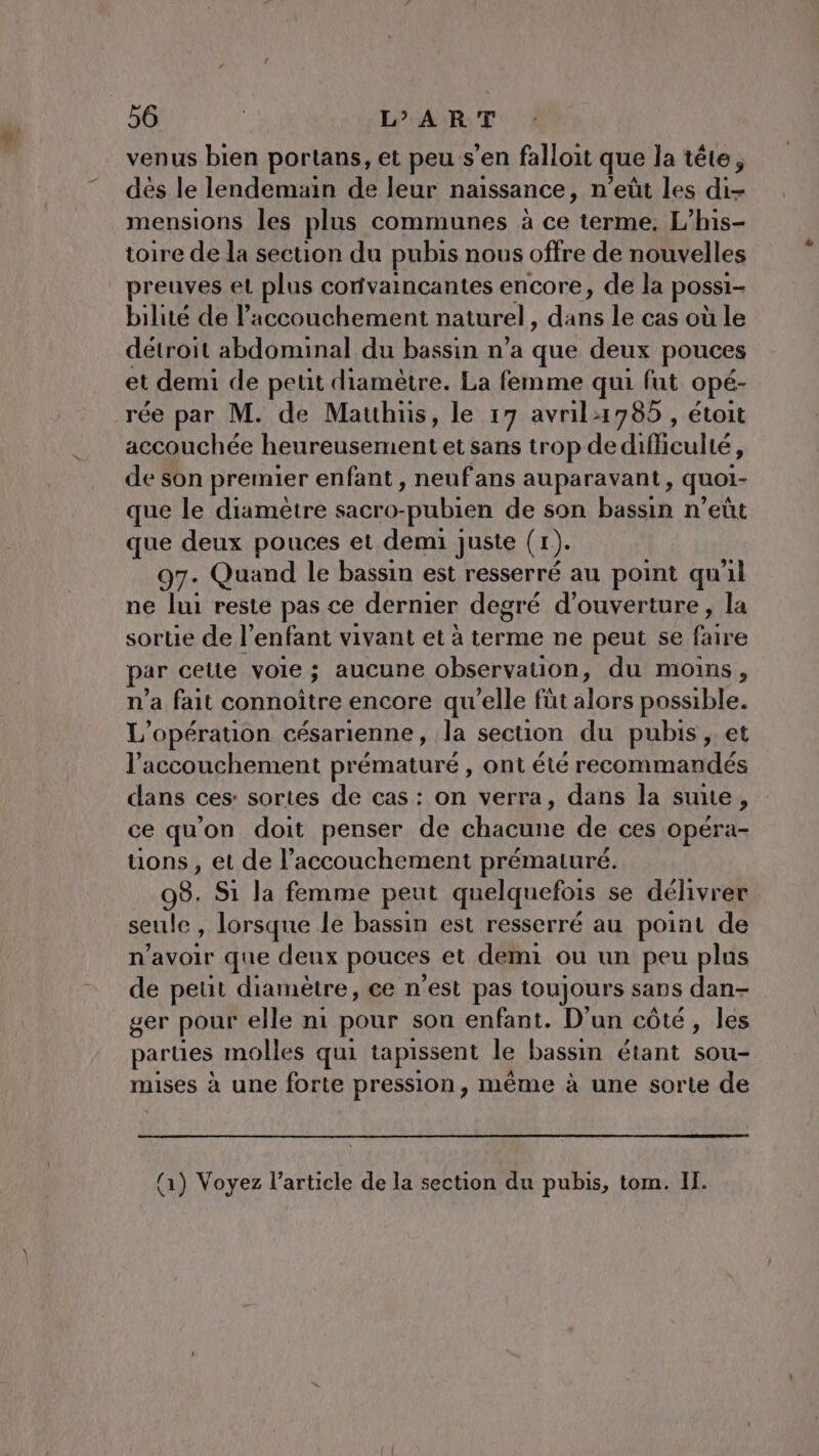 venus bien portans, et peu s’en falloit que la tête, dés le lendemain de leur naissance, n’eüt les di- mensions les plus communes à ce terme. L’his- toire de la section du pubis nous offre de nouvelles preuves et plus corivaincantes encore, de la possi- bilite de l'accouchement naturel , dèbe le cas où le détroit abdominal du bassin n’a que deux pouces et demi de peut diametre. La femme qui fut opé- rée par M. de Mauhus, le 17 avril:1785 , étoit accouchée heureusement et sans trop de difficulté L de son premier enfant, neufans auparavant, quoi- que le diametre sacro- ‘pubien de son bassin n’eût que deux pouces et demi juste (1 )- 97. Quand le bassin est resserré au point qu'il ne lui reste pas ce dernier degré d'ouverture, la sortie de l'enfant vivant et à terme ne peut se faire par cette voie ; aucune observation, du moins, n'a fait connoitre encore qu'elle füt alors possible. L'opération césarienne, la section du pubis, et l'accouchement prématuré , ont été recommandés dans ces: sortes de cas : on verra, dans la sunte, ce qu'on doit penser de chacune de ces opéra- uons , et de l’accouchement prématuré. 08. S1 la femme peut quelquefois se délivrer seule , lorsque le bassin est resserré au point de n'avoir que deux pouces et demi ou un peu plus de peut diamètre, ce n'est pas toujours sans dan- ger pour elle n1 pour son enfant. D'un côté, les parties molles qui tapissent le bassin étant sou- mises à une forte pression, même à une sorte de (1) Voyez l’article de la section du pubis, tom. II.