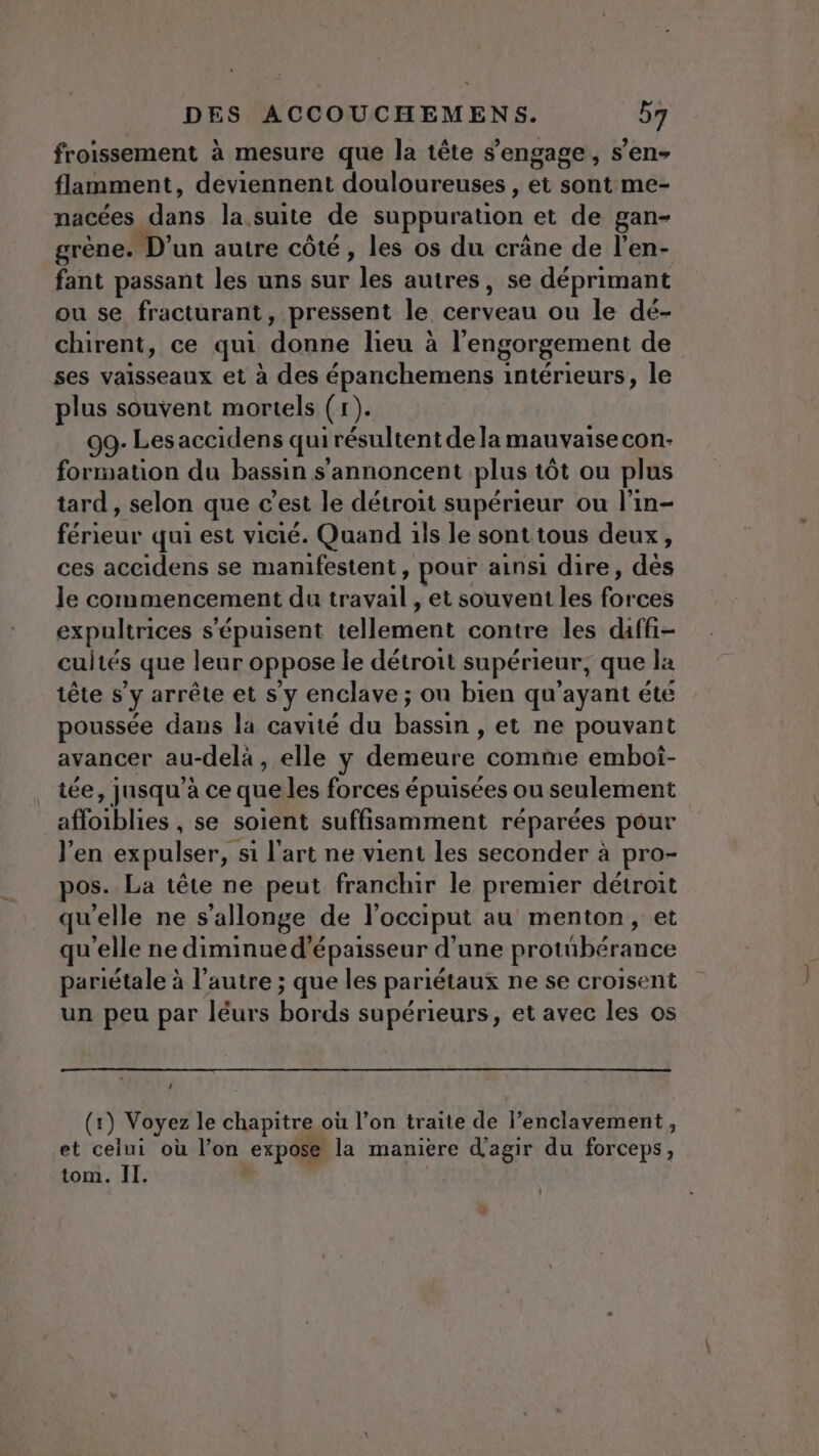 froissement à mesure que la tête s'engage, s’en- flamment, deviennent douloureuses , et sont me- nacées dans la suite de suppuration et de gan- grène. D'un autre côté, les os du crâne de l'en- fant passant les uns sur les autres, se déprimant ou se fracturant, pressent le cerveau ou le dé- chirent, ce qui donne lieu à l'engorgement de ses vaisseaux et à des épanchemens intérieurs, le plus souvent mortels (r). 99- Les accidens qui irésultent de la mauvaise con- formation du bassin s'’annoncent plus tôt ou plus tard, selon que c’est le détroit supérieur ou l’in- férieur qui est vicié. Quand ils le sont tous deux, ces aceidens se manifestent, pour ainsi dire, dès le commencement du FRA et souvent les Fe ces expultrices s'épuisent Elton contre les daffi- cuités que leur oppose le détroit supérieur, que la tête s’y arrête et s’y enclave ; ou bien qu'ayant été poussée dans la cavité du bassin , et ne pouvant avancer au-delà , elle y demeure comme emboi- tée, jusqu’à ce queles forces é épuisées ou seulement affoiblies , se soient suffisamment réparées pour J'en expulser,. si l'art ne vient les seconder à pro- pos. La tête ne peut franchir le premier détroit qu'elle ne s’allonge de l’occiput au menton, et qu'elle ne diminue d'épaisseur d’une protübérance pariétale à l’autre ; que les pariétaux ne se croisent un peu par léurs bords supérieurs, et avec les os 1 (1) Voyez le chapitre où l’on traite de lPenclavement, et celui où l’on expose la manière d'agir du forceps,