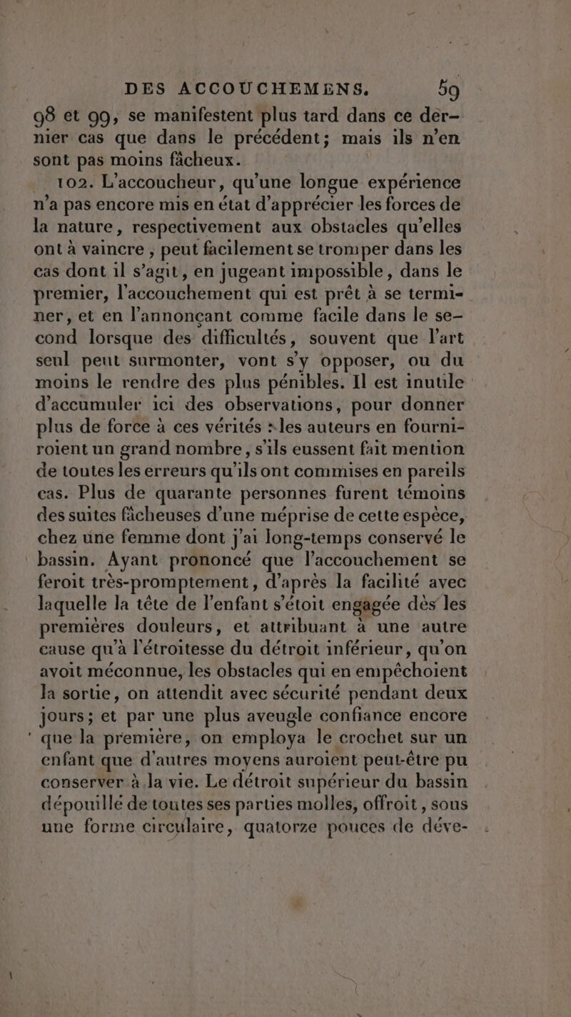 98 et 99, se manifestent plus tard dans ce der- nier cas que dans le précédent; mais ils n'en sont pas moins fâcheux. . 102. L'accoucheur, qu’une longue expérience n’a pas encore mis en état d'apprécier les forces de la nature , respectivement aux obstacles qu’elles ont à vaincre , peut facilement se tromper dans les cas dont 1l s’agit, en jugeant impossible , dans le premier, lidconbhement qui est prêt à se termi- ner, et en l’annonçant comme facile dans le se- cond lorsque des difficultés , souvent que l'art seul peut surmonter, vont s’y opposer, ou du moins le rendre des plus pénibles. Il est inuule d’accumuler ici des observations, pour donner plus de force à ces vérités : les auteurs en fourni- roient un grand nombre, s'ils eussent fait mention de toutes les erreurs qu'ils ont commises en pareils cas. Plus de quarante personnes furent témoins des suites ficheuses d’une méprise de cette espèce, chez une femme dont j'ai long-temps conservé le bassin. Ayant prononcé que l'accouchement se feroit très-promptement., d'après la facilité avec laquelle la tête de l’enfant s’étoit engagée dès les premières douleurs, et attribuant à une autre cause qu'à l'étroitesse du détroit inférieur, qu'on avoit méconnue, les obstacles qui en enipéchoient la sortie, on attendit avec sécurité pendant deux Jours; et par une plus aveugle confiance encore ‘ que la premiére, on employa le crochet sur un enfant que d'autres moyens auroient peut-être pu conserver à.la vie. Le détroit supérieur du bassin dépouille de toutes ses parties molles, offroit , sous une forme circulaire, quatorze pouces de déve