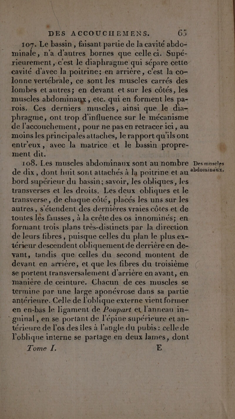 L2 ? DES ACCOUCIHEMENS. 65 107. Le bassin , faisant partie de la cavité abdo- minale, n'a d'autres bornes que celle ci. Supé- rieurement ,-c'est le diaphragme qui sépare cette cavité d'avec la poitrine; en arrière, c’est la co- lonne vertébrale, ce sont les Ales carrés des lombes et autres; en devant et sur les côtés, les muscles abdominaux , etc. qui en forment ts pa- rois. Ces derniers muscles, ainsi que. le dia- phragme, ont trop d'influence sur le mécanisme de l’accouchement, pour ne pas en retracer ici, au moins les principales attaches, le rapport qu bts ont entreux, avec la matrice et le bassin propre- ment dit. 108. Les muscles abdos nas sont au nombre de dix, dont huit sont attachés à la poitrine et au bord supérieur du bassin; savoir, les obliques, les transverses et les droits. Les deux obliques et le transverse, de chaque côté, placés les uns sur les autres, S chiant des dernières vraies côtes et de toutes à fausses , à la crête des os innominés; en forniant trois plans très-disuncets par la direcuon de leurs fibres, puisque celles du plan le plus ex- térieur descendent obliquement de derniere en de- vant, tandis que celles du second montent de devant en arrière, et que les fibres du troisième se portent Mas féa lei ON d'arrière en avant, en manière de ceinture. Chacun de ces As se termine par une large aponévrose dans sa parte antérieure. Celle de l'oblique externe vient former en en-bas le ligament de Poupart et l anneau in guinal, en se portant de l'épine supérieure et an- térieure de l'os des îles à l’angle du pubis : celle de l'oblique interne se partage en deux lames, dont Tome LI. E Ë $ Des muscles abdominaux.