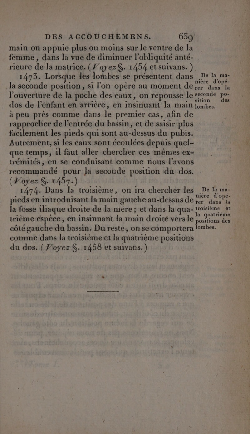 main on appuie plus ou moins sur le ventre de la femme, dans la vue de diminuer l obliquité anté- rieure de la matrice. (J’oyezS. 1454 etsuivans. ) 1473. Lorsque les lombes se présentent dans .De la ma Ja seconde position, si l’on opère au moment de MP l'ouverture dé la poche des eaux, on repousse le seconde po dos de l'enfant en arriére, en insinuant la main PA je à peu près comme dans 1e premier cas, afin de rapprocher de l'entrée du bassin, et de saisir plus facilement les pieds qui sont au-dessus du pubis. Autrement, si les eaux sont écoulées depuis quel- que temps, 1l faut aller chercher ces mêmes ex- trémités , en se conduisant comme nous l'avons recommandé pour la seconde position du dos. (Voyez. 1457.) 1474. Dans la troisième, on ira chercher les De la ma- nière d'opé- pieds en introduisant la main gauche au-dessus de ;er dans la la fosse itaque droite de la mère ; et dans la qua-! troisième et triéme-espèce, en insinuant Ja main droité versle D RE | côté gauche du bassin. Du reste, on se comportera lombes. comme dans la troisiemeet la quatrième positions du dos. ( Foyez $. 1458 et suivans.)