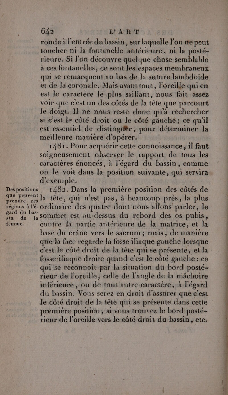 G42 ART ronde à l'entrée da bassin, sur laquelle l'on ie peut toucher n1 la fontanelle antérieure, n1 la posté- rieure. Si l'on découvre quelque chôée semblable à ces fontanelles, ce sont lestespaces membraneux qu se remarquent au bas de l1 suture lambdoïde et de la coronale, Mais avant tout , Foreille qui en est Le caractere le plus saillant, nous fait assez voir que c'est un des côtés de la tête que parcourt le doigt. Il ne nous reste donc qu'a rechercher si c'est le côté droit ou le côté gauche; ce qu'il est essentiel de distingifèr , pour dass la meilleure maniéré d’ opérer. 1481. Pour acquérir cette connoissance, il faut soigneusement observer le rapport de tous les caractères énoncés, à l'égard du bassin , comme on le voi dans la position suivante, qui servira d'exemple. Des positions 1482. Dans la premiére Soon des côtés de CAE PAL tête, qui n'est pas, à beaucoup prés, la plus régions à l'é- ordinaire des quatre dont nous ailons parler, le gard du bas- Fa de la s0Mmet est au-dessus du rebord des os puhis, fémme. contre la partie antérieure de la matrice, et la base du crâne vers le sacrum ; mais, de manière ’ que la face regarde la fosse ilaqne gauche lorsque c'est le côté trés de la tête qui se présente, et la fosse iliaque droite quand c’est le côté gauche : ce qui sé reconnoît par la situation du bord posté- rieur de l'oreille, celle de l'angle de la mâchoire inférieure , ou dé tout autre -caractére, à l'égard du bassin. Vous serez en droit d'assurer que c'est première position ; st vous trouvez le bord posté- rieur de l'oreille vers le eôté droit du bassin, etc, net. © jy