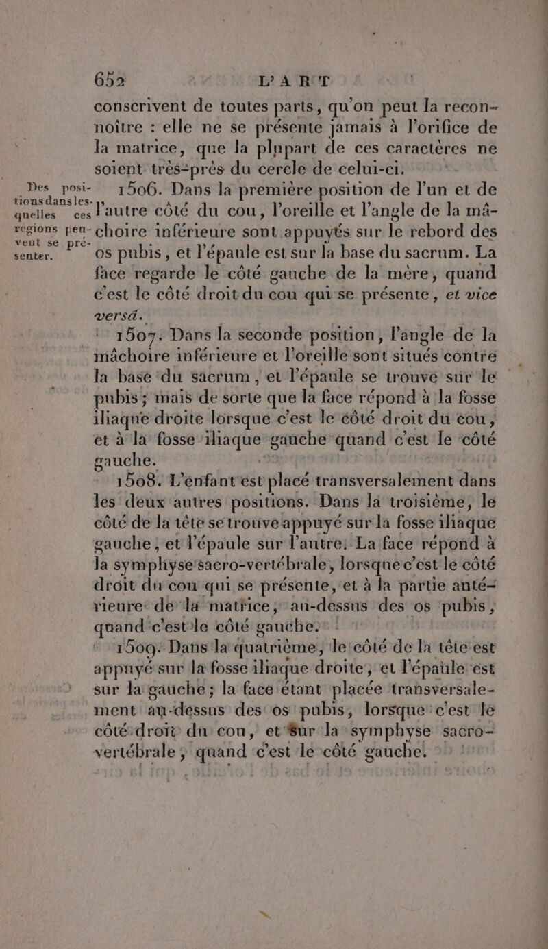 conscrivent de toutes parts, qu ‘on peut Ja recon- noître : elle ne se présente jamais à l’onifice de la matrice, que la plupart de ces caractères ne soient trés:prés du cercle de celui-ci. Des posi- 1506. Dans la première position de l’un et de tions dansles- ; - ; A quelles ces l'autre côté du cou, l'oreille et l’angle de la mä- » A ie choire inférieure sont appuyés sur le rebord des RSR os pubis, et l épaule est sur la base du sacrum. La face regarde le côté gauche de la mére, quand cest le côté droit du cou qui se présente, et vice versd. | 1507. Dans la seconde position, l’angle de la mâchoire inférieure et l'oreille sont sitiiés contre la base ‘du sacrum , et l'épaule se trouve sur le pubis ; mais de sorte que la face répond à à la fosse iliaque droite lorsque c’est le éôté droit du cou, et à la fosse x gauche quand c'est le ‘côté gauche. | 1508. L'énfant est plucé transversalement dans les deux autres positions. Dans la troisième, le côté de la tête se trouve appuyé sur la fosse laque gauche ; et l'épaule sur l’autre: La face répond à à la symphyse'sacro-vertébrale » lorsque c’ est lé côté droit du cou qui se présente, et à la partie anté- rieure: de la matFice , au-dessus des os pubis, quand: c'estle CÔLÉ gauche. 1509: Dans la quatrième, le côté de la tête-est appuyé sur la fosse iliaque droite, et l'épaüle ‘est sur la gauche ; la face étant plisée transversale- ment: at- desus des'os pubis, lorsque c'est le côté-droïi ducou, et’#ur la symphyse sacro- vertébrale quand c'est le côté gauche.