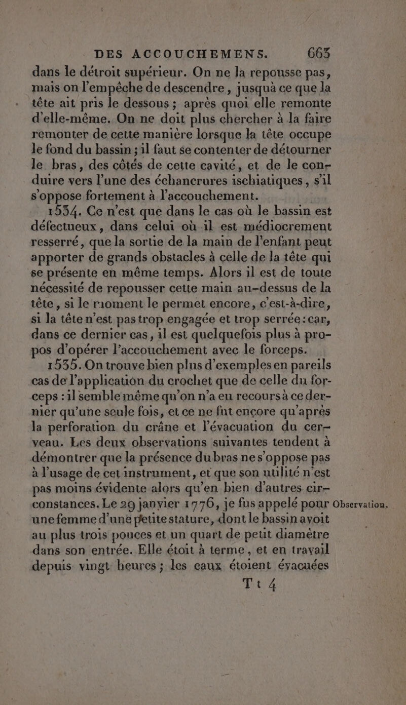 dans le détroit supérieur. On ne la repousse pas, mais on l'empêche de descendre, jusquà ce que la tête ait pris le dessous ; après quoi elle remonte d'elle-même. On ne doit plus chercher à Ja faire remonter de cette maniere lorsque la tête occupe le fond du bassin ; 1l faut se contenter de détourner le bras, des côtés de cette cavité, et de le con- duire vers l’une des échancrures ischiatiques, s1l s oppose fortement à l'accouchement. 19554. Ce n'est que dans le cas où le bassin est défectueux, dans celui où il est médiocrement resserré, que la sortie de la main de l'enfant peut apporter de grands obstacles à celle de la tête qui se présente en même temps. Alors il est de toute nécessité de repousser cette main au-dessns de la tête, si le rioment le permet encore, € est-à-dire, si la téten’est pas trop engagée et trop serrée: Car, dans ce dernier cas, il est quelquefois plus à pro- pos d'opérer l'accouchement avec. le forceps. 1535. On trouve bien plus d'exemples en pareils cas de l” appheation du crochet que de celle du for- ceps : :1] semble même qu’on n’a eu recours à ce der- nier qu’une seule fois, et ce ne fut encore qu'apres la perforation du crâne et l'évacuation du cer- veau. Les deux observations suivantes tendent à démontrer que la présence dubras ne s'oppose pas al usage de cet instrument, et que son utilité n’est pas moins évidente alors qu’en bien d'autres cir- constances. Le 29 janvier 1776, je fus appelé pour Observation. une femme d’une peute stature, .dont le bassin avoit au plus trois pouces et un quart de petit diamètre dans son entrée. Elle étoit à terme, et en travail depuis vingt heures ; les eaux étoient éyacuées Tt4