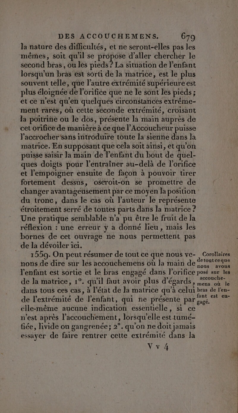 la nature des difficultés, et ne seront-elles pas les mêmes, soit qu'il se D'ODESE d'aller chercher le second biabl ou les pieds ? La situation de l’enfant lorsqu'un bras est sorti de la matrice, est le plus souvent telle, que l'autre extrémité supérieure est plus éloignée de l’orifice que ne le sont les pieds ; ‘ et ce n'est qu ’en quelqués circonstancés extrême- ment rarés, où cette séconde extrémité, croisant la poitrine ou le dos, présente la main auprès de cet orifice de manière à ce que l’ Accoucheur puisse l’accrocher‘sans introduire toute la sienne dans Ja matrice. En supposant que cela soit ainsi, et qu’on puisse saisir la main de l’enfant du bout dé quel- ques doigts pour l’entraîner au-delà de l’orifice et l’empoigner ensuite de facon à pouvoir tirer fortement dessus, oseroit-on se promettre de changer avantageusement Par ce moyen la position du tronc, dans le cas où l'auteur le représente étroitement serré de toutes parts dans la matrice ? Une pratique semblable n’a pu être le fruit de la réflexion : une erreur y a donné lieu, mais les bornes de cet ouvrage ne nous permettent pas de la dévoiler 11. = 1559. On peut résumer de tout ce que nous ve- Corollaires nons de dire sur les accouchemens où Ja main de fe'ontéeane l'enfant est sortie et le bras engagé dans l’orifice posé sur les de la matrice, 1°. qu'il fant avoir plus d’ égards ape + dans tous ces cas, à l’état de la matrice qu à celui bras de l'en- dé l'exttédiné dé l'enfant, qui ne présente par ne Fa cile-même aucune Hpotien essentielle, si ce n’est aprés l'accouchement, lorsqu elle est tumé- fiée, hivide ou gangrenée; 2°. qu’on ne doit jamais essayer de faire rentrer cette extrémité dans la Vvi