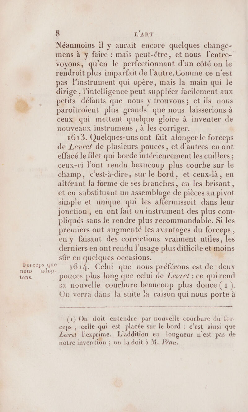 Néanmoins il y aurait encore quelques change- mens à y faire : mais peut-être, et nous l'entre- voyons, qu'en le perfectionnant d’un côté on le rendroit plus imparfait de l’autre. Comme ce n’est pas l'instrument qui opère, mais la main qui le dirige , l'intelligence peut suppléer facilement aux petits défauts que nous y trouvons; et ils nous paroîtroient plus grands que nous laisserions à ceux qui mettent quelque gloire à inventer de nouveaux instrumens , à les corriger. 1613. Quelques-uns ont fait alonger le forceps de Levret de plusieurs pouces, et d’autres en ont effacé le filet qui borde intérieurement les cuillers ; ceux-ci l'ont rendu beaucoup plus courbe sur le champ, c’est-à-dire, sur le bord, et ceux-là, en altérant la forme de ses branches, en les brisant, et en substituant un assemblage de pièces au pivot simple et unique qui les affermissoit dans leur jonction , en ont fait un instrument des plus com- pliqués sans le rendre plus recommandable. Si les preiniers ont augmenté les avantages du forceps, en y faisant des corrections vraiment utiles, les derniers en ont rendu l'usage plus difficile et moins sûr en quelques occasions. .. Me 1614. Celui que nous préférons est de : deux tons. pouces plus long que celui de Levret : ce quirend sa nouvelle courbure Ddeun plus douce (1 ): On verra dans la suite la raison qui nous porte à pm (1) On doit entendre par nouvelle courbure du for- ceps , celle qui est placée sur le bord : c’est ainsi que Levret l'exprime. L'addition ex longueur n’est pas de notre invention ; on la doit à M. Péan.